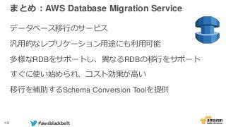 48 #awsblackbelt
まとめ：AWS Database Migration Service
データベース移行のサービス
汎用的なレプリケーション用途にも利用可能
多様なRDBをサポートし、異なるRDBの移行をサポート
すぐに使い始められ、コスト効果が高い
移行を補助するSchema Conversion Toolを提供
 