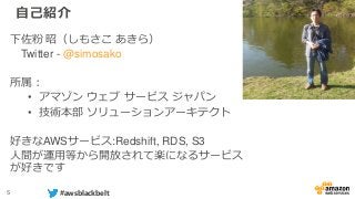 5 #awsblackbelt
自己紹介
下佐粉 昭（しもさこ あきら）
Twitter - @simosako
所属：
• アマゾン ウェブ サービス ジャパン
• 技術本部 ソリューションアーキテクト
好きなAWSサービス:Redshift, RDS, S3
人間が運用等から開放されて楽になるサービス
が好きです
 