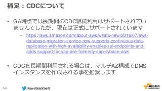 54 #awsblackbelt
補足：CDCについて
• GA時点では長期間のCDC継続利用はサポートされてい
ませんでしたが、現在は正式にサポートされています
• https://aws.amazon.com/about-aws/whats-new/2016/07/aws-
database-migration-service-now-supports-continuous-data-
replication-with-high-availability-enables-ssl-endpoints-and-
adds-support-for-sap-ase-formerly-sap-sybase-ase/
• CDCを長期間利用される場合は、マルチAZ構成でDMS
インスタンスを作成される事を推奨します
 