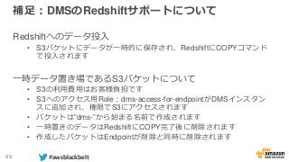 55 #awsblackbelt
補足：DMSのRedshiftサポートについて
Redshiftへのデータ投入
• S3バケットにデータが一時的に保存され、RedshiftにCOPYコマンド
で投入されます
一時データ置き場であるS3バケットについて
• S3の利用費用はお客様負担です
• S3へのアクセス用Role：dms-access-for-endpointがDMSインスタン
スに追加され、権限でS3にアクセスされます
• バケットは”dms-”から始まる名前で作成されます
• 一時置きのデータはRedshiftにCOPY完了後に削除されます
• 作成したバケットはEndpointが削除と同時に削除されます
 