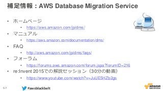 57 #awsblackbelt
補足情報：AWS Database Migration Service
• ホームページ
• https://aws.amazon.com/jp/dms/
• マニュアル
• https://aws.amazon.com/documentation/dms/
• FAQ
• http://aws.amazon.com/jp/dms/faqs/
• フォーラム
• https://forums.aws.amazon.com/forum.jspa?forumID=216
• re:Invent 2015での解説セッション（30分の動画）
• https://www.youtube.com/watch?v=JuUE5HZb2gs
 
