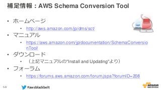 58 #awsblackbelt
補足情報：AWS Schema Conversion Tool
• ホームページ
• http://aws.amazon.com/jp/dms/sct/
• マニュアル
• https://aws.amazon.com/jp/documentation/SchemaConversio
nTool/
• ダウンロード
• （上記マニュアルの"Install and Updating"より）
• フォーラム
• https://forums.aws.amazon.com/forum.jspa?forumID=208
 