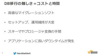 7 #awsblackbelt
DB移行の難しさ＝コストと時間
• 高価なマイグレーションソフト
• セットアップ、運用維持が大変
• スキーマやプロシージャ変換の手間
• アプリケーションに長いダウンタイムが発生
 