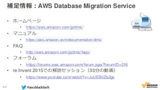 57 #awsblackbelt
補足情報：AWS Database Migration Service
• ホームページ
• https://aws.amazon.com/jp/dms/
• マニュアル
• https://aws.amazo...