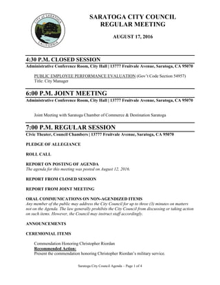 Saratoga City Council Agenda – Page 1 of 4
SARATOGA CITY COUNCIL
REGULAR MEETING
AUGUST 17, 2016
4:30 P.M. CLOSED SESSION
Administrative Conference Room, City Hall | 13777 Fruitvale Avenue, Saratoga, CA 95070
PUBLIC EMPLOYEE PERFORMANCE EVALUATION (Gov’t Code Section 54957)
Title: City Manager
6:00 P.M. JOINT MEETING
Administrative Conference Room, City Hall | 13777 Fruitvale Avenue, Saratoga, CA 95070
Joint Meeting with Saratoga Chamber of Commerce & Destination Saratoga
7:00 P.M. REGULAR SESSION
Civic Theater, Council Chambers | 13777 Fruitvale Avenue, Saratoga, CA 95070
PLEDGE OF ALLEGIANCE
ROLL CALL
REPORT ON POSTING OF AGENDA
The agenda for this meeting was posted on August 12, 2016.
REPORT FROM CLOSED SESSION
REPORT FROM JOINT MEETING
ORAL COMMUNICATIONS ON NON-AGENDIZED ITEMS
Any member of the public may address the City Council for up to three (3) minutes on matters
not on the Agenda. The law generally prohibits the City Council from discussing or taking action
on such items. However, the Council may instruct staff accordingly.
ANNOUNCEMENTS
CEREMONIAL ITEMS
Commendation Honoring Christopher Riordan
Recommended Action:
Present the commendation honoring Christopher Riordan’s military service.
 
