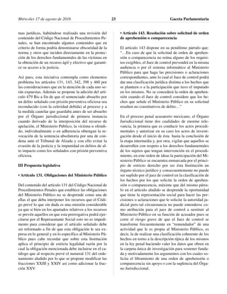 mas jurídicas, habiéndose realizado una revisión del
contenido del Código Nacional de Procedimientos Pe-
nales, se han encontrado algunos contenidos que en
criterio de forma podría denominarse obscuridad de la
norma y otros que inciden directamente en la protec-
ción de los derechos fundamentales de las víctimas en
la obtención de un recurso ágil y efectivo que garanti-
ce su acceso a la justicia.
Así pues, esta iniciativa contempla como elementos
problema los artículos 131, 143, 342, 398 y 460 por
las consideraciones que en la atención de cada uno se-
rán expuestas. Además se propone la adición del artí-
culo 479 Bis a fin de que el sentenciado absuelto por
un delito señalado con prisión preventiva oficiosa sea
reconducido (con la celeridad debida) al proceso y a
la medida cautelar que guardaba antes de ser absuelto
por el Órgano jurisdiccional de primera instancia
cuando derivado de la interposición del recurso de
apelación, el Ministerio Público, la víctima u ofendi-
do, individualmente o en adherencia obtengan la re-
vocación de la sentencia absolutoria por una de con-
dena ante el Tribunal de Alzada y con ello evitar la
evasión de la justicia y la impunidad en delitos de al-
to impacto como los señalados con prisión preventiva
oficiosa.
III Propuesta legislativa
• Artículo 131. Obligaciones del Ministerio Público
Del contenido del artículo 131 del Código Nacional de
Procedimientos Penales que establece las obligaciones
del Ministerio Público no se desprende como una de
ellas el que deba interponer los recursos que el Códi-
go prevé lo que sin duda es una omisión considerable
ya que si bien en los apartados relativos a los recursos
se prevén aquellos en que esta prerrogativa podrá ejer-
citarse por el Representante Social esto no es impedi-
mento para considerar que el artículo señalado debe
ser reformado a fin de que esta obligación le sea ex-
presa en lo general y en lo específico al Ministerio Pú-
blico pues cabe recordar que sobre esta Institución
aplica el principio de estricta legalidad razón por la
cual la obligación mencionada debe incluirse en el ca-
tálogo que al respecto prevé el numeral 131 del orde-
namiento aludido por lo que se propone modificar las
fracciones XXIII y XXIV así como adicionar la frac-
ción XXV.
• Artículo 143. Resolución sobre solicitud de orden
de aprehensión o comparecencia
El artículo 143 dispone en su penúltimo párrafo que:
“…En caso de que la solicitud de orden de aprehen-
sión o comparecencia no reúna alguno de los requisi-
tos exigibles, el Juez de control prevendrá en la misma
audiencia o por el sistema informático al Ministerio
Público para que haga las precisiones o aclaraciones
correspondientes, ante lo cual el Juez de control podrá
dar una clasificación jurídica distinta a los hechos que
se planteen o a la participación que tuvo el imputado
en los mismos. No se concederá la orden de aprehen-
sión cuando el Juez de control considere que los he-
chos que señale el Ministerio Público en su solicitud
resulten no constitutivos de delito…”
En el proceso penal acusatorio mexicano, el Órgano
Jurisdiccional tiene dos cualidades de enorme rele-
vancia, la primera que es conducir los actos procedi-
mentales y autorizar en su caso los actos de investi-
gación desde el inicio de ésta hasta la conclusión de
la etapa intermedia y, por otra, vigilar que aquellos se
desarrollen con respeto a los derechos fundamentales
de los sujetos que tengan intervención en el procedi-
miento, en este orden de ideas la participación del Mi-
nisterio Público se encuentra enmarcada por el princi-
pio de estricto derecho por ser ésta Institución un
órgano técnico jurídico y consecuentemente no puede
ser suplido por el juez de control en la clasificación de
los hechos por los que solicite la orden de aprehen-
sión o comparecencia, máxime que del mismo párra-
fo en el artículo aludido se desprende la oportunidad
que tiene la representación social para hacer las pre-
cisiones o aclaraciones que le solicite la autoridad ju-
dicial pero tal circunstancia no puede entenderse co-
mo atribución para el juez de control a sustituir al
Ministerio Público en su función de acusador pues se
corre el riesgo grave de que el Juez de control se
transforme frecuentemente en “remendador” de una
actividad que le es propia al Ministerio Público, es
decir, la de realizar una clasificación coherente de los
hechos en torno a la descripción típica de los mismos
en la ley penal haciendo valer los datos que obren en
la carpeta única de investigación para sostener funda-
da y motivadamente los argumentos con los cuales so-
licita el libramiento de una orden de aprehensión o
comparecencia sin apoyo o con la suplencia del Órga-
no Jurisdiccional.
Miércoles 17 de agosto de 2016 Gaceta Parlamentaria23
 