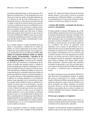 una defensa adecuada porque se está en presencia de la
figura de reclasificación y no de graduación de la con-
ducta por lo tanto los medios de prueba obtenidos pa-
ra la defensa de una de estas clasificaciones no son
igualmente eficaces o útiles para la reclasificación aún
y cuando se trate de los mismos hechos por lo que lle-
var hasta la audiencia de juicio la posibilidad de recla-
sificación hasta en cinco ocasiones, es imponer a la de-
fensa un estándar de prueba cambiante en detrimento
de la certidumbre jurídica que debe tener el imputa-
do/acusado respecto de los elementos en que se basa la
acusación del Ministerio Público al que, por otro lado,
se le permite indebidamente (incluso con apoyo del ór-
gano jurisdiccional) cambiar constantemente la clasi-
ficación de la conducta.
En el sentido expuesto, la etapa intermedia tiene por
objeto el ofrecimiento y admisión de los medios de
prueba, así como la depuración de los hechos contro-
vertidos que serán materia del juicio. En su etapa escri-
ta le corresponde por esta vía al Ministerio Público for-
malizar la acusación debiendo señalar la relación
clara, precisa, circunstanciada y específica de los
hechos atribuidos en modo, tiempo y lugar, así como
su clasificación jurídica; la relación de las modalida-
des del delito que concurrieren; el señalamiento de los
medios de prueba que pretenda ofrecer y también la
prueba anticipada que se hubiere desahogado en la eta-
pa de investigación. De esta forma, el escrito de acusa-
ción formulado por el Ministerio Público se basa en un
conocimiento previo y pormenorizado de los medios de
prueba que habrán de sostener su pretensión punitiva a
los que debe abonarse el descubrimiento probatorio de
la defensa, los acuerdos probatorios y la exclusión de
prueba, lo que aparejado con la característica de órga-
no acusador, técnico jurídico lo pone en aptitud de en-
cuadrar los hechos que ya ha investigado a una des-
cripción típica específica y excepcionalmente debiera
ser éste el último momento para realizar una reclasifi-
cación de los mismos al contar ya con el cúmulo de
medios probatorios con los que afrontará la audiencia
de juicio lo que a su vez permitirá que la defensa esta-
blezca oportunamente la estrategia que desarrollará en
aquella partiendo de una clasificación o última reclasi-
ficación cierta e inmodificable de la conducta atribuida
al imputado que a su vez evite la suspensión innecesa-
ria de la audiencia de juicio.
Con los argumentos vertidos se considera necesario
derogar el artículo 398 y modificar la fracción III del
artículo 335, ambos del Código Nacional de Procedi-
mientos Penales a fin de que el escrito de acusación
presentado por el Ministerio Público sea el último ac-
to procedimental por el que pueda reclasificar jurídi-
camente los hechos que atribuya al acusado.
• Artículo 460. Pérdida y preclusión del derecho a
recurrir y desistimiento
El último párrafo el artículo 460 dispone que el Mi-
nisterio Público podrá desistirse del recurso interpues-
to mediante determinación motivada y fundada en tér-
minos de las disposiciones aplicables sin embargo no
debe desatenderse que en la reingeniería procedimen-
tal penal la víctima u ofendido no es un mero especta-
dor dado su carácter de parte, de acusador coadyuvan-
te y tratándose del recurso de apelación como
adherente, en ese contexto, el desistimiento en la in-
terposición del recurso de apelación puede agraviar di-
rectamente los derechos de la víctima u ofendido, aún
más cuando el desistimiento evite la revisión de una
resolución dictada en favor del imputado por un delito
previsto con prisión preventiva oficiosa dado que en
esta hipótesis incluso la seguridad e integridad física
de la víctima u ofendido, de su familia, bienes, propie-
dades, posesiones o derechos puede estar seriamente
en peligro de afectación es por ello que deben preci-
sarse respecto del desistimiento del Ministerio Público
los alcances y condiciones para la procedencia del
mismo.
Se propone adicionar al texto del artículo 460 del Có-
digo Nacional de Procedimientos Penales un párrafo
que prevea la protección de la víctima u ofendido
cuando el Ministerio Público pretenda desistirse de la
apelación interpuesta contra el auto de libertad o sen-
tencia absolutoria por delitos señalados con prisión
preventiva oficiosa y con ello evitar determinaciones
arbitrarias que puedan afectar o poner en peligro a la
víctima u ofendido en los términos señalados en el pá-
rrafo que antecede.
El texto que se propone es el siguiente:
El Ministerio Público podrá desistirse del recurso in-
terpuesto mediante determinación fundada y motivada
en términos de las disposiciones aplicables.
Tratándose de desistimiento respecto de apelación in-
terpuesta contra el auto que declare la libertad del im-
Miércoles 17 de agosto de 2016 Gaceta Parlamentaria25
 