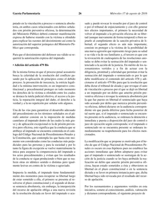 putado en la vinculación a proceso o sentencia absolu-
toria, en ambos casos relacionados con delitos señala-
dos con prisión preventiva oficiosa, la determinación
del Ministerio Público deberá contener manifestación
expresa de haberse reunido con la víctima u ofendido
para explicar las razones del desistimiento así como la
autorización del superior jerárquico del Ministerio Pú-
blico que corresponda.
Para que el desistimiento del defensor sea válido se re-
querirá la autorización expresa del imputado.
• Adición del artículo 479 Bis
De la misma forma en que el proceso penal acusatorio
busca la celeridad de la resolución del conflicto pa-
sando por la aplicación de principios como el debido
proceso, la presunción de inocencia, la estricta legali-
dad o la mínima intervención; es un imperativo cons-
titucional y procedimental proteger en todo momento
los derechos de la víctima u ofendido entre los cuales
se destaca la tutela judicial efectiva, el acceso a la jus-
ticia, la reparación integral del daño, el derecho a la
verdad y a la no repetición por señalar solo algunos.
Una de las vías para garantizar el desarrollo adecuado
del procedimiento en los términos señalados en el pá-
rrafo anterior consiste en la imposición de medidas
cautelares al imputado dentro de las cuales la más gra-
ve y de aplicación excepcional es la de prisión preven-
tiva pero oficiosa, esto significa que la conducta que se
atribuye al imputado se encuentra contenida en el catá-
logo del Código Nacional de Procedimientos Penales y
la Constitución, que contempla las que hasta este mo-
mento son consideradas como las conductas más perju-
diciales para las personas y para la sociedad y por lo
tanto la figura de excepción se vuelve materialmente la
única para asegurar la comparecencia del imputado a
los actos procedimentales y evitan que los resultados
de la conducta se sigan produciendo o bien que se rea-
licen otras en idéntico sentido o distintas pero igual-
mente lesivas en contra de la víctima o agraviado.
Impuesta la medida, el imputado tiene fundamental-
mente dos momentos para recuperar su libertad luego
de estar sometido a ella, el primero se presenta al re-
solverse el plazo constitucional y el segundo al dictar-
se sentencia absolutoria, sin embargo, la interposición
del recurso de apelación obliga a una nueva revisión
de la resolución dictada en favor del imputado o acu-
sado y puede revocar lo resuelto por el juez de control
o por el tribunal de enjuiciamiento y con ello generar
tres efectos importantes, el primero la necesidad de
volver al imputado a la privación oficiosa de su liber-
tad (aunque nuevamente de forma temporal) o bien su-
jetarlo al cumplimiento de la sanción privativa de li-
bertad; el segundo efecto es aún más importante,
consiste en proteger a la víctima de la posibilidad de
una nueva agresión que represente riesgo para su salud
o su vida o la de sus familiares y, el tercero es que con
la revocación de cualesquiera de las resoluciones ano-
tadas se debe evitar la sustracción del imputado o sen-
tenciado a la acción de la justicia. En mérito de los ra-
zonamientos vertidos y a fin de actuar con la
diligencia, prontitud y celeridad que permitan evitar la
sustracción del imputado o sentenciado es por lo que
debe modificarse el contenido del artículo 478 y adi-
cionarse el artículo 479 Bis para que la resolución que
deba dictar el tribunal de alzada y que revoque el auto
de vinculación a proceso por el que se dejó en libertad
a un imputado por un delito que amerite prisión pre-
ventiva oficiosa o revoque la sentencia absolutoria por
la que fue puesto en libertad el sentenciado que haya
sido acusado por delito que merezca prisión preventi-
va oficiosa, deberá dictarse en la audiencia correspon-
diente sin que pueda diferirse para fecha posterior de
tal suerte que, si el imputado o sentenciado se encuen-
tra presente en la audiencia, se ordenara la detención e
inmediata y puesta a disposición del juez de control o
juez de ejecución según corresponda; si el imputado o
sentenciado no se encuentra presente se ordenara in-
mediatamente su reaprehensión para los efectos men-
cionados.
La modificación que se propone es motivada por el he-
cho de que el Código Nacional de Procedimientos Pe-
nales es oscuro en esas hipótesis pues no establece las
acciones inmediatas que deben adoptarse para evitar
que el imputado o sentenciado se sustraigan de la ac-
ción de la justicia cuando se les haya atribuido la rea-
lización un delito que amerite prisión preventiva ofi-
ciosa, hayan estado sometidos a ésta y obtuvieren su
libertad en el plazo constitucional o en la sentencia
dictada a su favor en primera instancia pero que, dicha
libertad haya sido revocada por el resultado del recur-
so de apelación.
Por los razonamientos y argumentos vertidos en esta
iniciativa, someto al conocimiento, análisis, valoración
y dictamen correspondiente, el siguiente proyecto de
Gaceta Parlamentaria Miércoles 17 de agosto de 201626
 