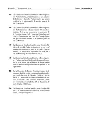 Miércoles 17 de agosto de 2016 Gaceta Parlamentaria3
Del Centro de Estudios de Derecho e Investigacio-
nes Parlamentarias, a la instalación de la Academia
de Gobierno y Derecho Parlamentario, que tendrá
verificativo el miércoles 24 de agosto, a partir de
las 12:00 horas
Del Centro de Estudios de Derecho e Investigacio-
nes Parlamentarias, a la develación del mural es-
cultórico Relieve que conmemora el centenario de
la Constitución de 1917 y presentación de la colec-
ción La Constitución nos Une, del Consejo Edito-
rial, por efectuarse el lunes 29 de agosto, a partir de
las 13:00 horas
Del Centro de Estudios Sociales y de Opinión Pú-
blica, al foro El Poder Legislativo y su rol en el
proceso presupuestario, que se llevará a cabo el
lunes 5 y el martes 6 de septiembre, de las 10:00 a
las 20:00 horas y de las 9:30 a las 12:30
Del Centro de Estudios de Derecho e Investigacio-
nes Parlamentarias, al diplomado Los derechos po-
líticos y su tutela, que el Centro de Capacitación
Judicial Electoral impartirá desde el jueves 29 de
septiembre
De la Comisión de Puntos Constitucionales, al di-
plomado Análisis político y campañas electorales,
que con la Facultad de Ciencias Políticas y Socia-
les de la Universidad Nacional Autónoma de Mé-
xico, se llevará a cabo los lunes, miércoles y vier-
nes comprendidos de la fecha al 9 de diciembre, de
las 8:00 a las 10:00 horas
Del Centro de Estudios Sociales y de Opinión Pú-
blica, al sexto Premio nacional de investigación
social y de opinión pública
49
49
49
49
52
56
 