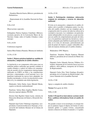 - Senadora Marcela Guerra (México), presidenta de
Parlamericas.
- Representante de la Asamblea Nacional de Pana-
má
9:30 a 9:45
Observaciones especiales
Embajadora Patricia Espinosa Cantellano (México),
secretaria ejecutiva de la Convención Marco de las
Naciones Unidas sobre el Cambio Climático (video
mensaje)
9:45 a 10:30
Conferencia magistral
Señora Mirei Endara (Panamá), Ministra de Ambiente
11:30 a 13:30
Sesión 1. Mejores prácticas legislativas: medidas de
atenuación y adaptación al cambio climático
La legislación es un componente crítico para crear un
ambiente político unificador que permita combatir el
cambio climático y reducir los índices de contamina-
ción de acuerdo con los compromisos internacionales
ratificados en COP21 en París y las contribuciones
previstas y determinadas a nivel nacional. Las y los
panelistas explorarán las nuevas leyes adoptadas, los
desafíos encontrados y el rol o la reacción de la socie-
dad civil y la ciudadanía ante dicha legislación.
Moderador: Señor Harley James Mitchell Morán,
experto en derecho medioambiental
Panelistas: Señora Mara Angélica Murillo Correa,
directora regional adjunta, PNUMA
Doctora Gale Rigobert (Santa Lucía), ministra de
Educación, Relaciones de Género y Desarrollo Sos-
tenible
Diputado Juan Carlos Villalonga (Argentina), vice-
presidente, Comisión de Recursos Naturales y Con-
servación del Ambiente Humano de la Cámara de
Diputados
14:30 a 15:30
Sesión 2. Participación ciudadana: elaboración
conjunta de estrategias y recursos de educación
ambiental
El éxito en la atenuación y adaptación al cambio cli-
mático solo es posible si trabajamos juntos. Los des-
afíos del cambio climático son tan complejos que la
cooperación entre los actores de todas las esferas de la
sociedad es necesaria. Los ciudadanos son particular-
mente indispensables en este proceso, ya que necesita-
mos un cambio de comportamiento por parte de todos.
Las y los panelistas explorarán las iniciativas y meca-
nismos adoptados para habilitar la participación ciuda-
dana en la toma de decisiones, particularmente por
parte de grupos de mujeres y grupos vulnerables afec-
tados de maneras distintas por el cambio climático.
Moderadora: ONU Mujeres.
Panelistas: Senadora Plácida Espinoza Mamani
(Bolivia), presidenta de la Comisión de Medio Am-
biente.
Diputado Carlos Eduardo Guevara Villabon (Co-
lombia), Integrante de la Comisión Sexta (servicios
públicos, obras públicas, transporte) de la Cámara
de Representantes.
Diputado Carlos Eloy Viteri Gualinga (Ecuador),
presidente de la Comisión de Biodiversidad y Re-
cursos Naturales de la Asamblea Nacional
16:30 a 17:00
Apoyo a campaña de cambio climático
Viernes 5 de agosto de 2016
9:00 a 11:00
Sesión 3. Perspectivas innovadoras: acciones cientí-
ficas y políticas reformadoras frente al cambio cli-
mático
Sin grandes avances en la tecnología y la energía lim-
pia no podemos lograr el objetivo de limitar el calen-
tamiento global a 2 grados Celsius, concentrando
nuestros esfuerzos en limitar el aumento a 1.5 grados.
Gaceta Parlamentaria Miércoles 17 de agosto de 201630
 
