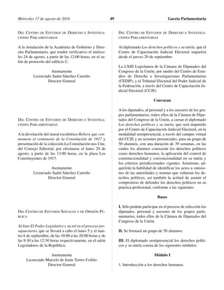 DEL CENTRO DE ESTUDIOS DE DERECHO E INVESTIGA-
CIONES PARLAMENTARIAS
A la instalación de la Academia de Gobierno y Dere-
cho Parlamentario, que tendrá verificativo el miérco-
les 24 de agosto, a partir de las 12:00 horas, en el sa-
lón de protocolo del edificio C.
Atentamente
Licenciado Sadot Sánchez Carreño
Director General
DEL CENTRO DE ESTUDIOS DE DERECHO E INVESTIGA-
CIONES PARLAMENTARIAS
A la develación del mural escultórico Relieve que con-
memora el centenario de la Constitución de 1917 y
presentación de la colección La Constitución nos Une,
del Consejo Editorial, por efectuarse el lunes 29 de
agosto, a partir de las 13:00 horas, en la plaza Los
Constituyentes de 1917.
Atentamente
Licenciado Sadot Sánchez Carreño
Director General
DEL CENTRO DE ESTUDIOS SOCIALES Y DE OPINIÓN PÚ-
BLICA
Al foro El Poder Legislativo y su rol en el proceso pre-
supuestario, que se llevará a cabo el lunes 5 y el mar-
tes 6 de septiembre, de las 10:00 a las 20:00 horas y de
las 9:30 a las 12:30 horas respectivamente, en el salón
Legisladores de la República.
Atentamente
Licenciado Marcelo de Jesús Torres Cofiño
Director General
DEL CENTRO DE ESTUDIOS DE DERECHO E INVESTIGA-
CIONES PARLAMENTARIAS
Al diplomado Los derechos políticos y su tutela, que el
Centro de Capacitación Judicial Electoral impartirá
desde el jueves 29 de septiembre.
La LXIII Legislatura de la Cámara de Diputados del
Congreso de la Unión, por medio del Centro de Estu-
dios de Derecho e Investigaciones Parlamentarias
(CEDIP), y el Tribunal Electoral del Poder Judicial de
la Federación, a través del Centro de Capacitación Ju-
dicial Electoral (CCJE)
Convocan
A los diputados, al personal y a los asesores de los gru-
pos parlamentarios, todos ellos de la Cámara de Dipu-
tados del Congreso de la Unión, a cursar el diplomado
Los derechos políticos y su tutela, que será impartido
por el Centro de Capacitación Judicial Electoral, en la
modalidad semipresencial, a través del campus virtual
del CCJE y en sesiones presenciales, para un grupo de
50 alumnos, con una duración de 39 semanas, en las
cuales los alumnos conocerán los derechos políticos
como derechos humanos, la aplicación del control de
constitucionalidad y convencionalidad en su tutela y
los criterios jurisdiccionales vigentes. Asimismo, ad-
quirirán la habilidad de identificar los actos u omisio-
nes de las autoridades y normas que vulneran los de-
rechos políticos, así también la actitud de asumir el
compromiso de defender los derechos políticos en su
práctica profesional, conforme a las siguientes
Bases
I. Sólo podrán participar en el proceso de selección los
diputados, personal y asesores de los grupos parla-
mentarios, todos ellos de la Cámara de Diputados del
Congreso de la Unión.
II. Se formará un grupo de 50 alumnos.
III. El diplomado semipresencial los derechos políti-
cos y su tutela consta de los siguientes módulos:
Módulo I
1. Introducción a los derechos humanos.
Miércoles 17 de agosto de 2016 Gaceta Parlamentaria49
 