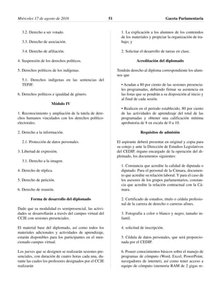 3.2. Derecho a ser votado.
3.3. Derecho de asociación.
3.4. Derecho de afiliación.
4. Suspensión de los derechos políticos.
5. Derechos políticos de los indígenas.
5.1. Derechos indígenas en las sentencias del
TEPJF.
6. Derechos políticos e igualdad de género.
Módulo IV
1. Reconocimiento y ampliación de la tutela de dere-
chos humanos vinculados con los derechos político-
electorales.
2. Derecho a la información.
2.1. Protección de datos personales.
3. Libertad de expresión.
3.1. Derecho a la imagen.
4. Derecho de réplica.
5. Derecho de petición.
6. Derecho de reunión.
Forma de desarrollo del diplomado
Dado que su modalidad es semipresencial, las activi-
dades se desarrollarán a través del campus virtual del
CCJE con sesiones presenciales.
El material base del diplomado, así como todos los
materiales adicionales y actividades de aprendizaje,
estarán disponibles para los participantes en el men-
cionado campus virtual.
Los jueves que se designen se realizarán sesiones pre-
senciales, con duración de cuatro horas cada una, du-
rante las cuales los profesores designados por el CCJE
realizarán
1. La explicación a los alumnos de los contenidos
de los materiales y propiciar la organización de tra-
bajo; y
2. Solicitar el desarrollo de tareas en clase.
Acreditación del diplomado
Tendrán derecho al diploma correspondiente los alum-
nos que
• Acudan a 80 por ciento de las sesiones presencia-
les programadas, debiendo firmar su asistencia en
las listas que se pondrán a su disposición al inicio y
al final de cada sesión.
• Realicen en el periodo establecido, 80 por ciento
de las actividades de aprendizaje del total de las
programadas y obtener una calificación mínima
aprobatoria de 8 en escala de 0 a 10.
Requisitos de admisión
El aspirante deberá presentar en original y copia para
su cotejo y ante la Dirección de Estudios Legislativos
del CEDIP, órgano encargado de la operación del di-
plomado, los documentos siguientes:
1. Constancia que acredite la calidad de diputada o
diputado. Para el personal de la Cámara, documen-
to que acredite su relación laboral. Y para el caso de
los asesores de los grupos parlamentarios, constan-
cia que acredite la relación contractual con la Cá-
mara.
2. Certificado de estudios, titulo o cédula profesio-
nal de la carrera de derecho o carreras afines.
3. Fotografía a color o blanco y negro, tamaño in-
fantil.
4. solicitud de inscripción.
5. Cédula de datos personales, que será proporcio-
nada por el CEDIP.
6. Poseer conocimientos básicos sobre el manejo de
programas de cómputo (Word, Excel, PowerPoint,
navegadores de internet), así como tener acceso a
equipo de cómputo (memoria RAM de 2 gigas re-
Miércoles 17 de agosto de 2016 Gaceta Parlamentaria51
 