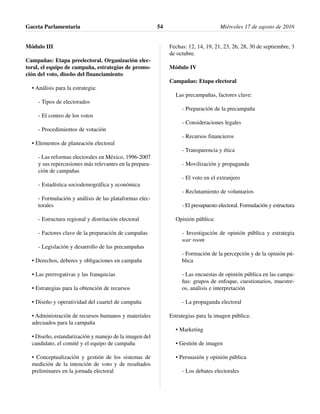 Módulo III
Campañas: Etapa preelectoral. Organización elec-
toral, el equipo de campaña, estrategias de promo-
ción del voto, diseño del financiamiento
• Análisis para la estrategia:
- Tipos de electorados
- El conteo de los votos
- Procedimientos de votación
• Elementos de planeación electoral
- Las reformas electorales en México, 1996-2007
y sus repercusiones más relevantes en la prepara-
ción de campañas
- Estadística sociodemográfica y económica
- Formulación y análisis de las plataformas elec-
torales
- Estructura regional y distritación electoral
- Factores clave de la preparación de campañas
- Legislación y desarrollo de las precampañas
• Derechos, deberes y obligaciones en campaña
• Las prerrogativas y las franquicias
• Estrategias para la obtención de recursos
• Diseño y operatividad del cuartel de campaña
• Administración de recursos humanos y materiales
adecuados para la campaña
• Diseño, estandarización y manejo de la imagen del
candidato, el comité y el equipo de campaña
• Conceptualización y gestión de los sistemas de
medición de la intención de voto y de resultados
preliminares en la jornada electoral
Fechas: 12, 14, 19, 21, 23, 26, 28, 30 de septiembre, 3
de octubre.
Módulo IV
Campañas: Etapa electoral
Las precampañas, factores clave:
- Preparación de la precampaña
- Consideraciones legales
- Recursos financieros
- Transparencia y ética
- Movilización y propaganda
- El voto en el extranjero
- Reclutamiento de voluntarios
- El presupuesto electoral. Formulación y estructura
Opinión pública:
- Investigación de opinión pública y estrategia
war room
- Formación de la percepción y de la opinión pú-
blica
- Las encuestas de opinión pública en las campa-
ñas: grupos de enfoque, cuestionarios, muestre-
os, análisis e interpretación
- La propaganda electoral
Estrategias para la imagen pública:
• Marketing
• Gestión de imagen
• Persuasión y opinión pública
- Los debates electorales
Gaceta Parlamentaria Miércoles 17 de agosto de 201654
 