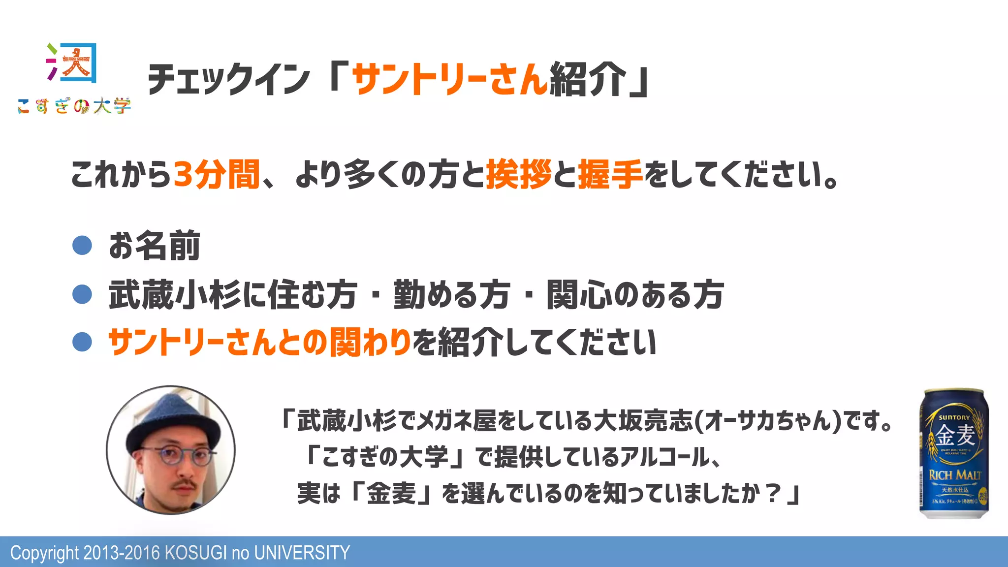 Copyright 2013-2016 KOSUGI no UNIVERSITY
チェックイン「サントリーさん紹介」
これから3分間、より多くの方と挨拶と握手をしてください。
l  お名前
l  武蔵小杉に住む方・勤める方・関心のある方
l  サントリーさんとの関わりを紹介してください
「武蔵小杉でメガネ屋をしている大坂亮志(オーサカちゃん)です。
　「こすぎの大学」で提供しているアルコール、
　実は「金麦」を選んでいるのを知っていましたか？」
 