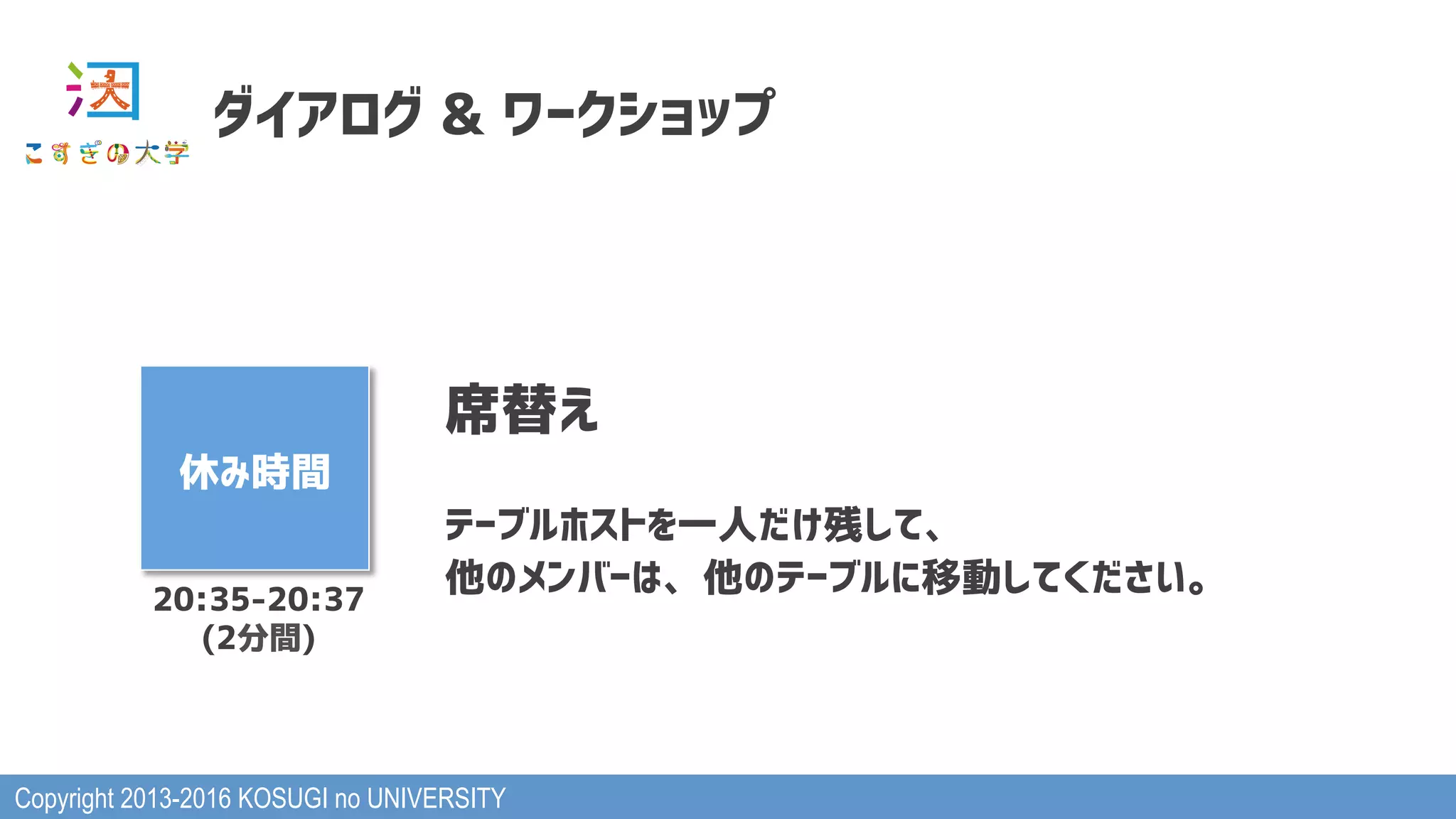 Copyright 2013-2016 KOSUGI no UNIVERSITY
ダイアログ & ワークショップ
休み時間
席替え
テーブルホストを一人だけ残して、
他のメンバーは、他のテーブルに移動してください。20:35-20:37
(2分間)
 