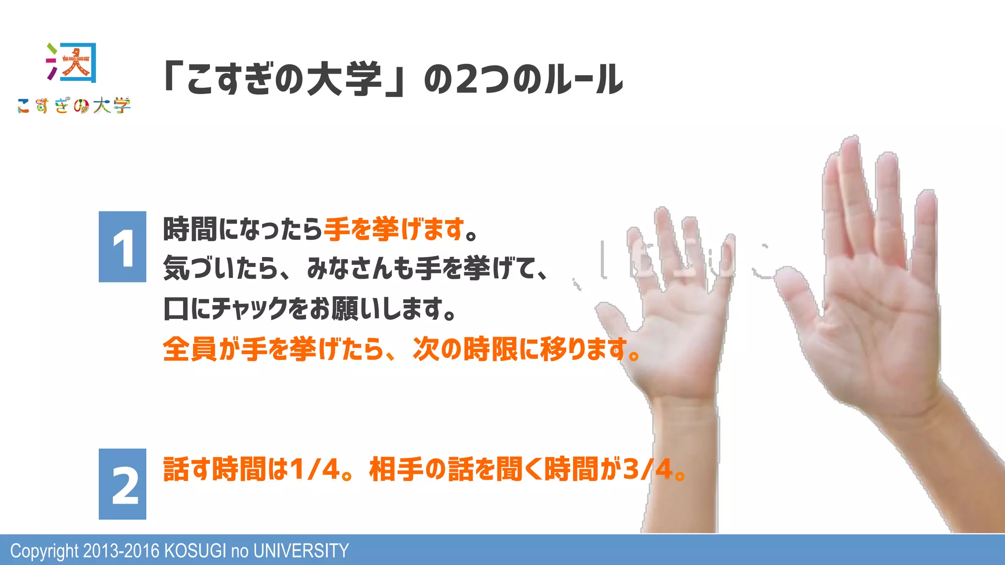 Copyright 2013-2016 KOSUGI no UNIVERSITY
「こすぎの大学」の2つのルール
時間になったら手を挙げます。
気づいたら、みなさんも手を挙げて、
口にチャックをお願いします。
全員が手を挙げたら、次の時限に移ります。
話す時間は1/4。相手の話を聞く時間が3/4。
1
2
 