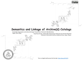 Semantics and Linkage of Archive(d) Catalogs
Knowledge Organization and Cultural Heritage: Perspectives of Semantic Web Workshop
Taipei, June 2 2016 Tyng-Ruey Chuang, Andrea Wei-Ching Huang, Cheng-Jen Lee and Hsin-Ping Chen
Institute of Information Science, Academia Sinica, Taipei, Taiwan.
This is a English draft version for the slide: https://goo.gl/YUSI74
 