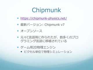 Chipmunk
 https://chipmunk-physics.net/
 最新バージョン: Chipmunk v7
 オープンソース
 元々C言語用に作られたが、数多くのプロ
グラミング言語に移植されている
 ゲーム用2D物理エンジン
 ピクセル単位で物理シミュレーション
 