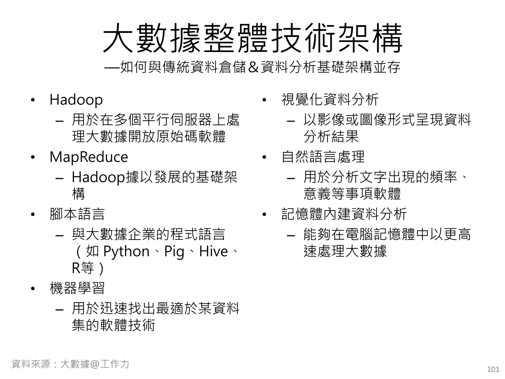 大數據整體技術架構
—如何與傳統資料倉儲＆資料分析基礎架構並存
• Hadoop
– 用於在多個平行伺服器上處
理大數據開放原始碼軟體
• MapReduce
– Hadoop據以發展的基礎架
構
• 腳本語言
– 與大數據企業的程式語言
（如 Python、Pig、Hive、
R等）
• 機器學習
– 用於迅速找出最適於某資料
集的軟體技術
• 視覺化資料分析
– 以影像或圖像形式呈現資料
分析結果
• 自然語言處理
– 用於分析文字出現的頻率、
意義等事項軟體
• 記憶體內建資料分析
– 能夠在電腦記憶體中以更高
速處理大數據
101資料來源：大數據@工作力
 