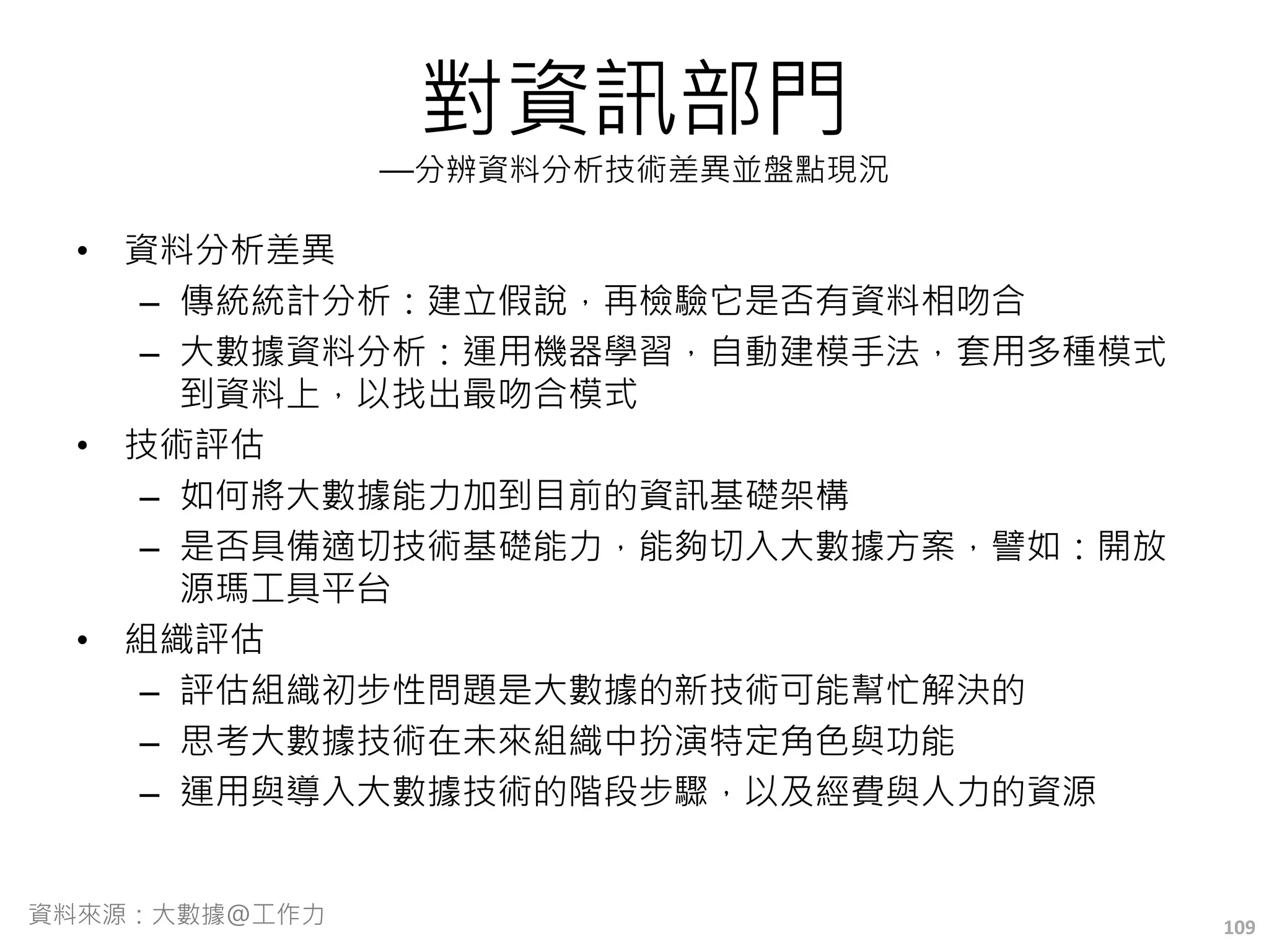 對資訊部門
—分辨資料分析技術差異並盤點現況
• 資料分析差異
– 傳統統計分析：建立假說，再檢驗它是否有資料相吻合
– 大數據資料分析：運用機器學習，自動建模手法，套用多種模式
到資料上，以找出最吻合模式
• 技術評估
– 如何將大數據能力加到目前的資訊基礎架構
– 是否具備適切技術基礎能力，能夠切入大數據方案，譬如：開放
源瑪工具平台
• 組織評估
– 評估組織初步性問題是大數據的新技術可能幫忙解決的
– 思考大數據技術在未來組織中扮演特定角色與功能
– 運用與導入大數據技術的階段步驟，以及經費與人力的資源
109資料來源：大數據@工作力
 