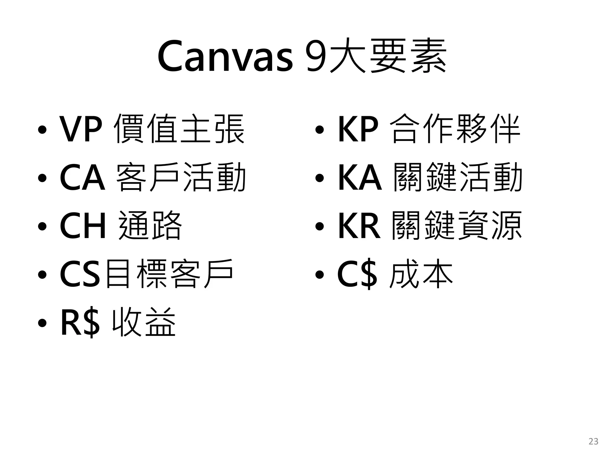 Canvas 9大要素
• VP 價值主張
• CA 客戶活動
• CH 通路
• CS目標客戶
• R$ 收益
• KP 合作夥伴
• KA 關鍵活動
• KR 關鍵資源
• C$ 成本
23
 