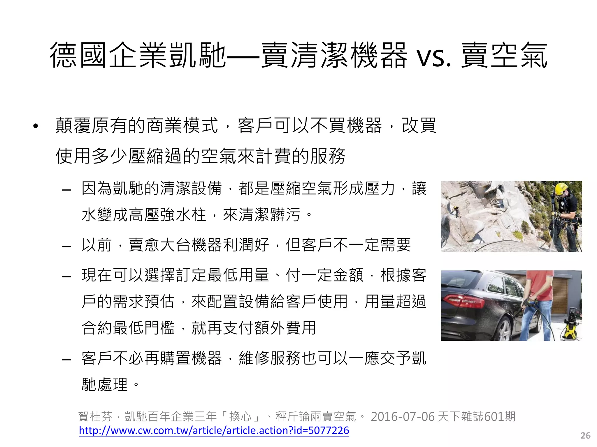 德國企業凱馳—賣清潔機器 vs. 賣空氣
• 顛覆原有的商業模式，客戶可以不買機器，改買
使用多少壓縮過的空氣來計費的服務
– 因為凱馳的清潔設備，都是壓縮空氣形成壓力，讓
水變成高壓強水柱，來清潔髒污。
– 以前，賣愈大台機器利潤好，但客戶不一定需要
– 現在可以選擇訂定最低用量、付一定金額，根據客
戶的需求預估，來配置設備給客戶使用，用量超過
合約最低門檻，就再支付額外費用
– 客戶不必再購置機器，維修服務也可以一應交予凱
馳處理。
26
賀桂芬，凱馳百年企業三年「換心」、秤斤論兩賣空氣。 2016-07-06 天下雜誌601期
http://www.cw.com.tw/article/article.action?id=5077226
 