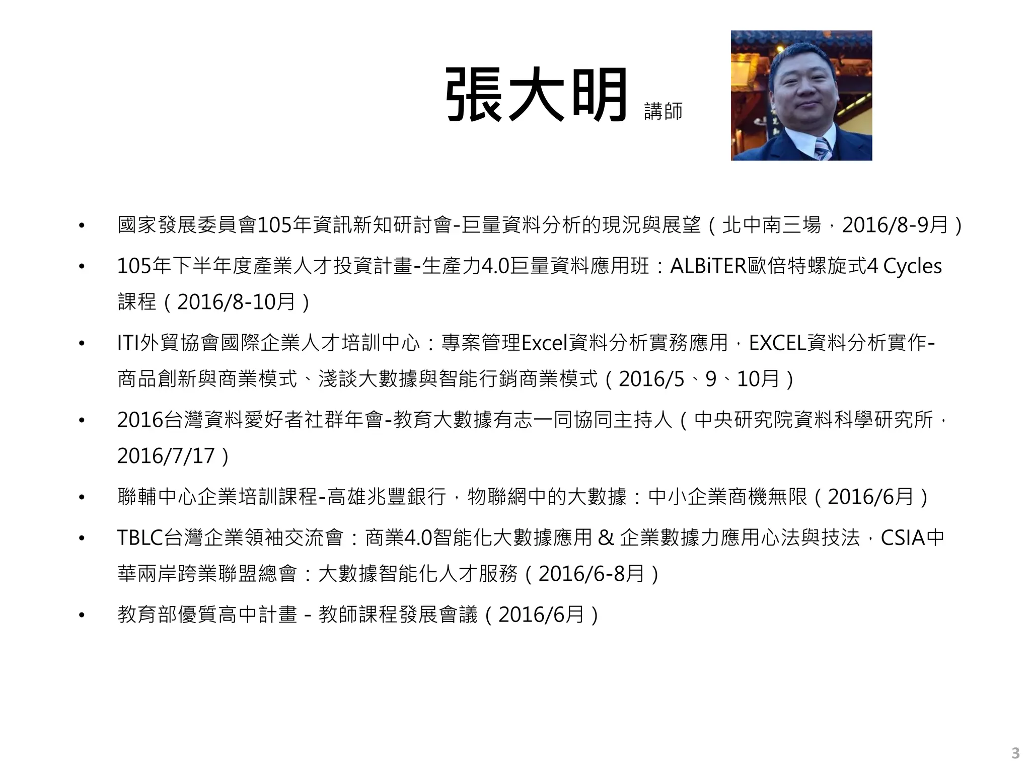 張大明
• 國家發展委員會105年資訊新知研討會-巨量資料分析的現況與展望（北中南三場，2016/8-9月）
• 105年下半年度產業人才投資計畫-生產力4.0巨量資料應用班：ALBiTER歐倍特螺旋式4 Cycles
課程（2016/8-10月）
• ITI外貿協會國際企業人才培訓中心：專案管理Excel資料分析實務應用，EXCEL資料分析實作-
商品創新與商業模式、淺談大數據與智能行銷商業模式（2016/5、9、10月）
• 2016台灣資料愛好者社群年會-教育大數據有志一同協同主持人（中央研究院資料科學研究所，
2016/7/17）
• 聯輔中心企業培訓課程-高雄兆豐銀行，物聯網中的大數據：中小企業商機無限（2016/6月）
• TBLC台灣企業領袖交流會：商業4.0智能化大數據應用 & 企業數據力應用心法與技法，CSIA中
華兩岸跨業聯盟總會：大數據智能化人才服務（2016/6-8月）
• 教育部優質高中計畫－教師課程發展會議（2016/6月）
講師
3
 