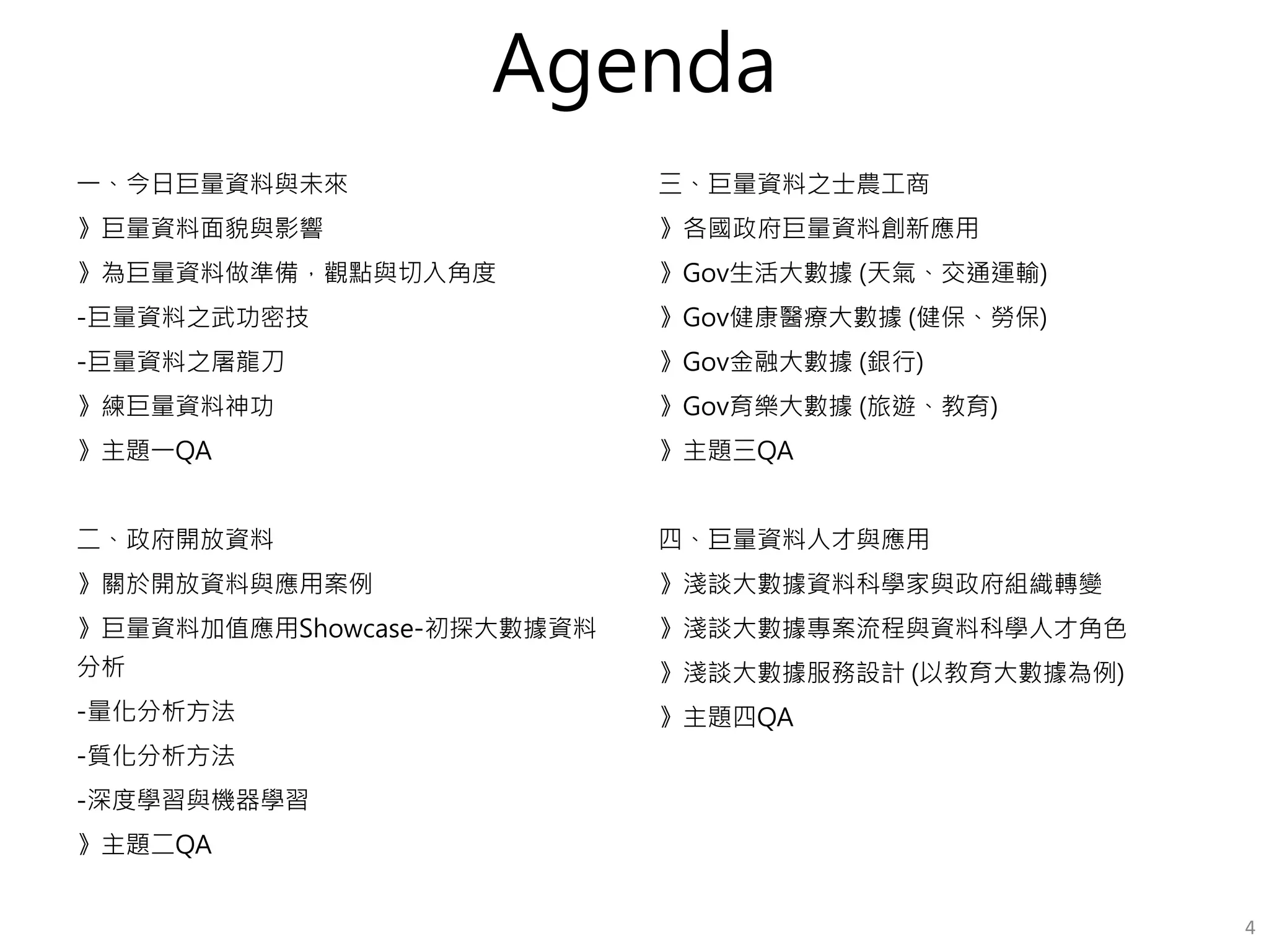 Agenda
一、今日巨量資料與未來
》巨量資料面貌與影響
》為巨量資料做準備，觀點與切入角度
-巨量資料之武功密技
-巨量資料之屠龍刀
》練巨量資料神功
》主題一QA
二、政府開放資料
》關於開放資料與應用案例
》巨量資料加值應用Showcase-初探大數據資料
分析
-量化分析方法
-質化分析方法
-深度學習與機器學習
》主題二QA
三、巨量資料之士農工商
》各國政府巨量資料創新應用
》Gov生活大數據 (天氣、交通運輸)
》Gov健康醫療大數據 (健保、勞保)
》Gov金融大數據 (銀行)
》Gov育樂大數據 (旅遊、教育)
》主題三QA
四、巨量資料人才與應用
》淺談大數據資料科學家與政府組織轉變
》淺談大數據專案流程與資料科學人才角色
-大數據企業準備度盤點表
》淺談大數據服務設計 (以教育大數據為例)
》主題四QA
4
 