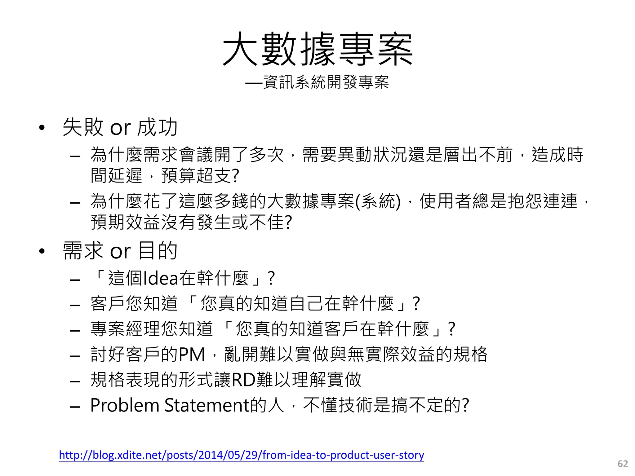 大數據專案
—資訊系統開發專案
• 失敗 or 成功
– 為什麼需求會議開了多次，需要異動狀況還是層出不前，造成時
間延遲，預算超支?
– 為什麼花了這麼多錢的大數據專案(系統)，使用者總是抱怨連連，
預期效益沒有發生或不佳?
• 需求 or 目的
– 「這個Idea在幹什麼」?
– 客戶您知道 「您真的知道自己在幹什麼」?
– 專案經理您知道 「您真的知道客戶在幹什麼」?
– 討好客戶的PM，亂開難以實做與無實際效益的規格
– 規格表現的形式讓RD難以理解實做
– Problem Statement的人，不懂技術是搞不定的?
62
http://blog.xdite.net/posts/2014/05/29/from-idea-to-product-user-story
 