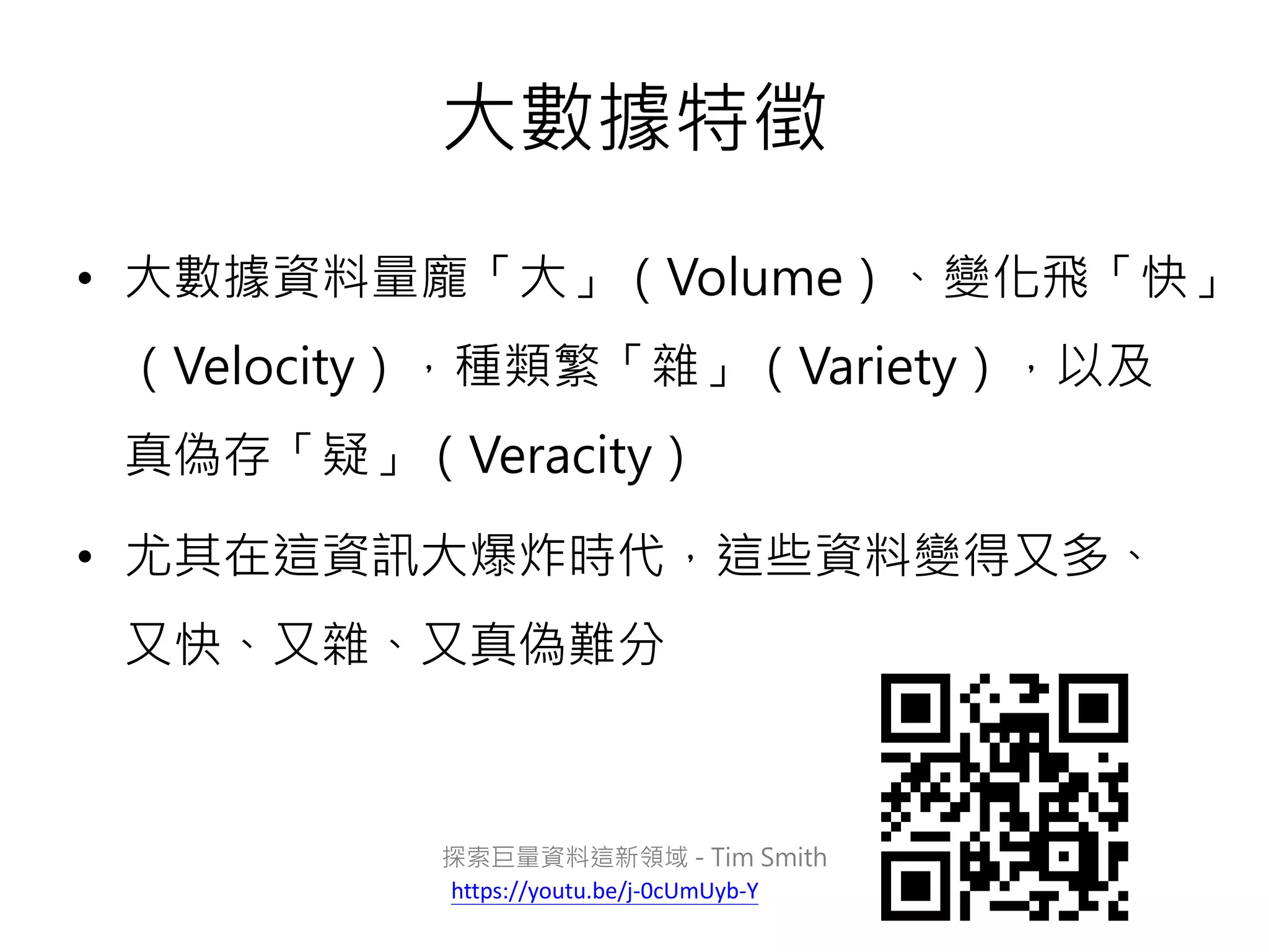 大數據特徵
• 大數據資料量龐「大」（Volume）、變化飛「快」
（Velocity），種類繁「雜」（Variety），以及
真偽存「疑」（Veracity）
• 尤其在這資訊大爆炸時代，這些資料變得又多、
又快、又雜、又真偽難分
探索巨量資料這新領域 - Tim Smith
https://youtu.be/j-0cUmUyb-Y
 