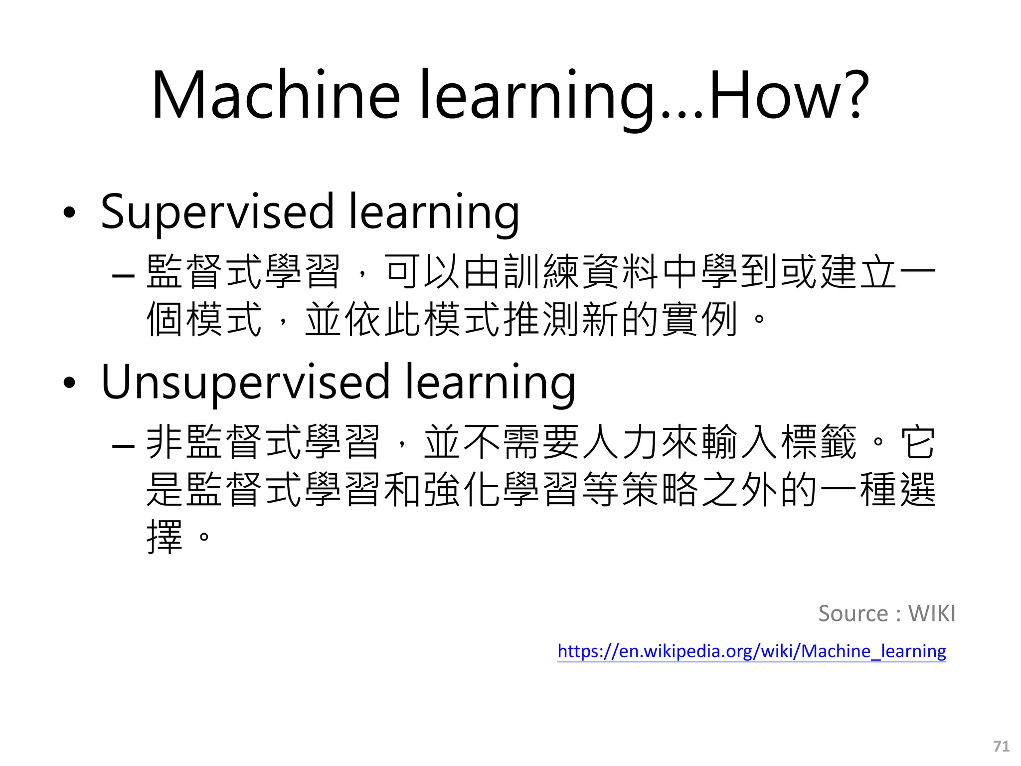 Machine learning…How?
• Supervised learning
– 監督式學習，可以由訓練資料中學到或建立一
個模式，並依此模式推測新的實例。
• Unsupervised learning
– 非監督式學習，並不需要人力來輸入標籤。它
是監督式學習和強化學習等策略之外的一種選
擇。
71
Source : WIKI
https://en.wikipedia.org/wiki/Machine_learning
 