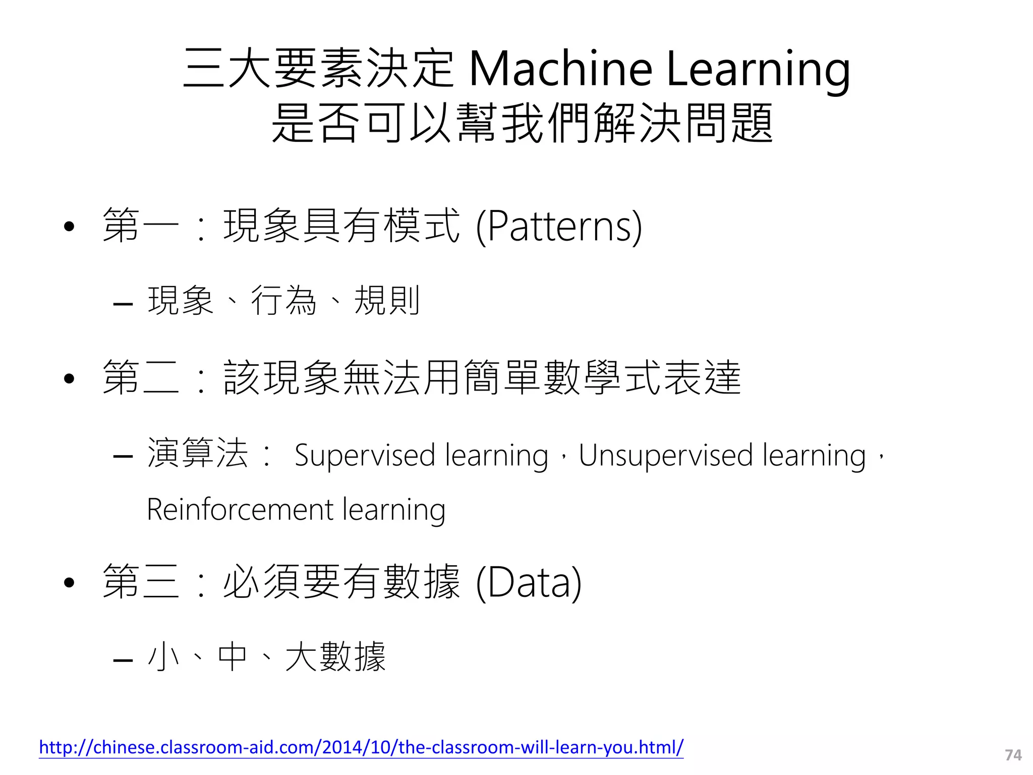 三大要素決定 Machine Learning
是否可以幫我們解決問題
• 第一：現象具有模式 (Patterns)
– 現象、行為、規則
• 第二：該現象無法用簡單數學式表達
– 演算法： Supervised learning，Unsupervised learning，
Reinforcement learning
• 第三：必須要有數據 (Data)
– 小、中、大數據
74http://chinese.classroom-aid.com/2014/10/the-classroom-will-learn-you.html/
 