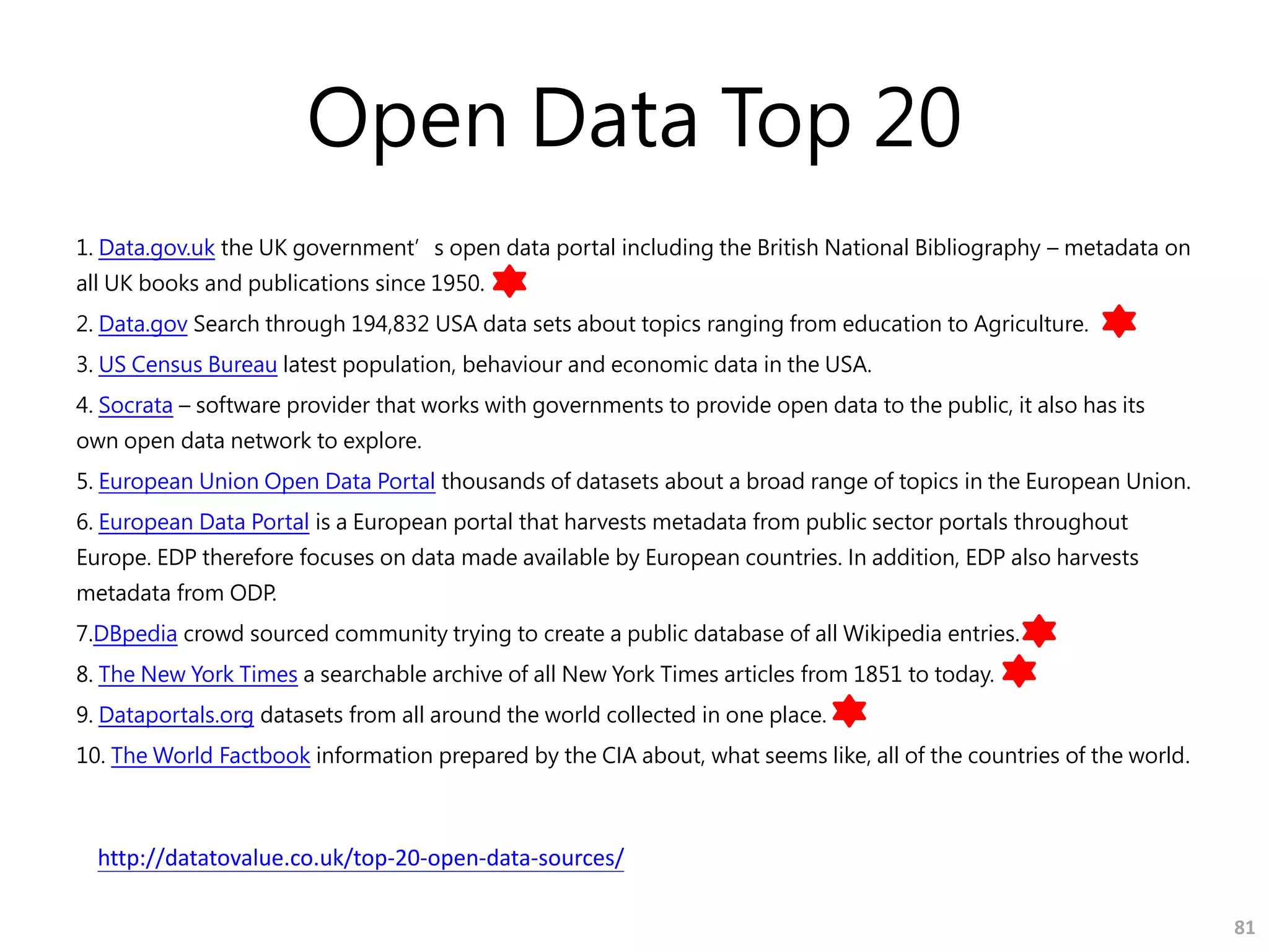 Open Data Top 20
1. Data.gov.uk the UK government’s open data portal including the British National Bibliography – metadata on
all UK books and publications since 1950.
2. Data.gov Search through 194,832 USA data sets about topics ranging from education to Agriculture.
3. US Census Bureau latest population, behaviour and economic data in the USA.
4. Socrata – software provider that works with governments to provide open data to the public, it also has its
own open data network to explore.
5. European Union Open Data Portal thousands of datasets about a broad range of topics in the European Union.
6. European Data Portal is a European portal that harvests metadata from public sector portals throughout
Europe. EDP therefore focuses on data made available by European countries. In addition, EDP also harvests
metadata from ODP.
7.DBpedia crowd sourced community trying to create a public database of all Wikipedia entries.
8. The New York Times a searchable archive of all New York Times articles from 1851 to today.
9. Dataportals.org datasets from all around the world collected in one place.
10. The World Factbook information prepared by the CIA about, what seems like, all of the countries of the world.
81
http://datatovalue.co.uk/top-20-open-data-sources/
 