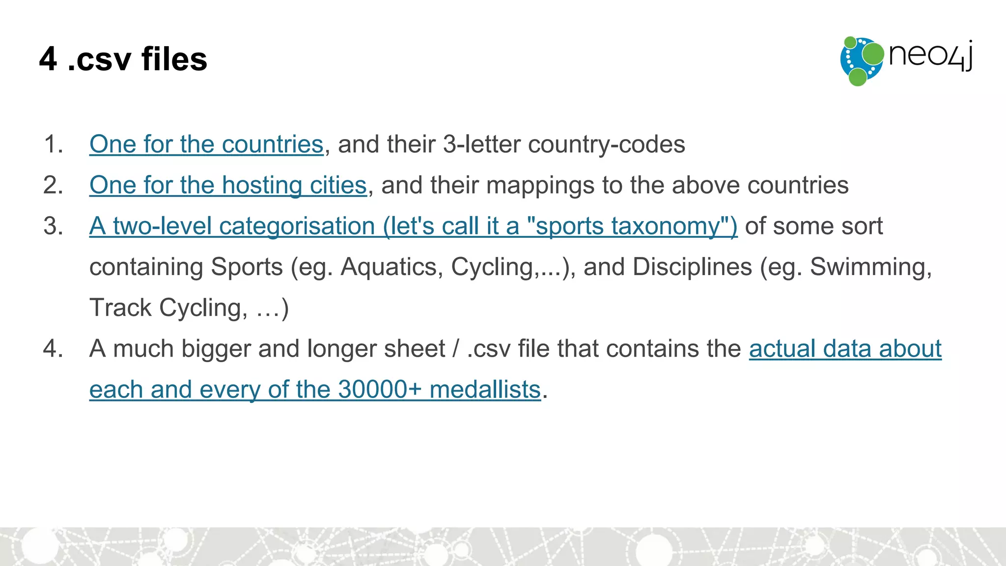 4 .csv files
1. One for the countries, and their 3-letter country-codes
2. One for the hosting cities, and their mappings to the above countries
3. A two-level categorisation (let's call it a "sports taxonomy") of some sort
containing Sports (eg. Aquatics, Cycling,...), and Disciplines (eg. Swimming,
Track Cycling, …)
4. A much bigger and longer sheet / .csv file that contains the actual data about
each and every of the 30000+ medallists.
 