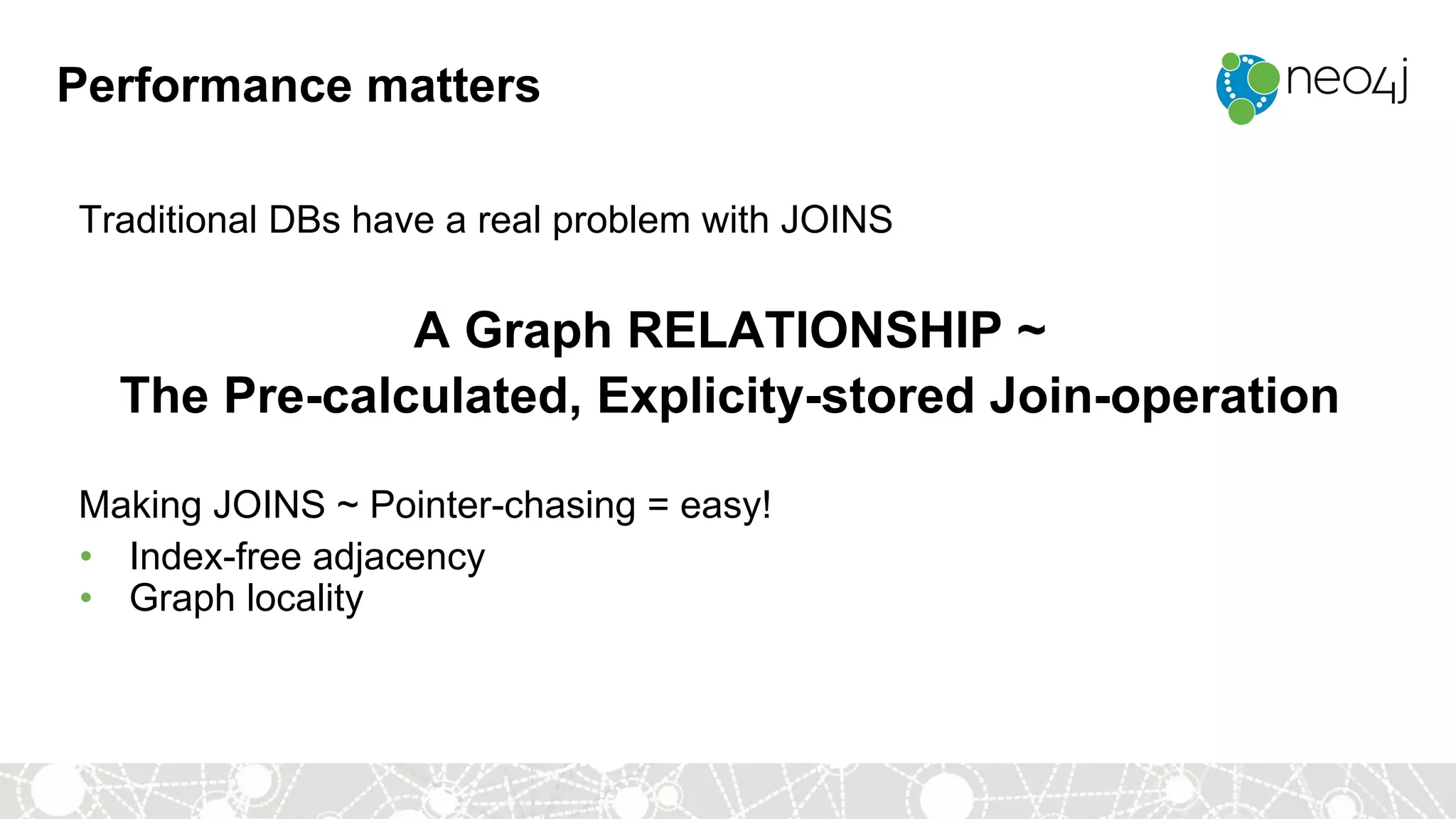 Performance matters
Traditional DBs have a real problem with JOINS
A Graph RELATIONSHIP ~
The Pre-calculated, Explicity-stored Join-operation
Making JOINS ~ Pointer-chasing = easy!
• Index-free adjacency
• Graph locality
 