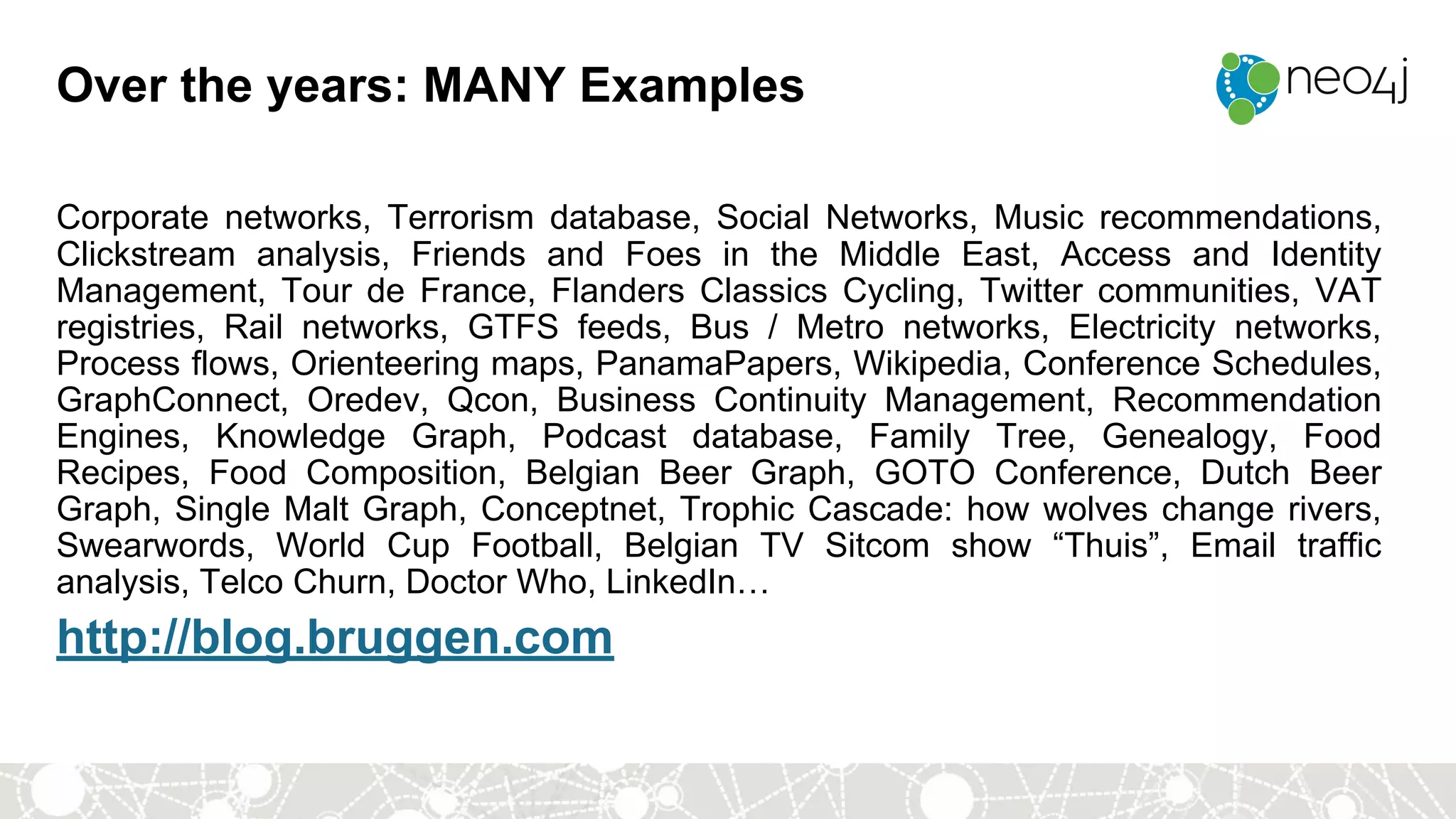 Over the years: MANY Examples
Corporate networks, Terrorism database, Social Networks, Music recommendations,
Clickstream analysis, Friends and Foes in the Middle East, Access and Identity
Management, Tour de France, Flanders Classics Cycling, Twitter communities, VAT
registries, Rail networks, GTFS feeds, Bus / Metro networks, Electricity networks,
Process flows, Orienteering maps, PanamaPapers, Wikipedia, Conference Schedules,
GraphConnect, Oredev, Qcon, Business Continuity Management, Recommendation
Engines, Knowledge Graph, Podcast database, Family Tree, Genealogy, Food
Recipes, Food Composition, Belgian Beer Graph, GOTO Conference, Dutch Beer
Graph, Single Malt Graph, Conceptnet, Trophic Cascade: how wolves change rivers,
Swearwords, World Cup Football, Belgian TV Sitcom show “Thuis”, Email traffic
analysis, Telco Churn, Doctor Who, LinkedIn…
http://blog.bruggen.com
 