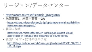 http://azure.microsoft.com/ja-jp/regions/
https://azure.microsoft.com/ja-jp/updates/general-availability-
two-new-azure-regions/
https://azure.microsoft.com/en-us/blog/microsoft-cloud-
accelerates-in-canada-and-expands-to-south-korea/
http://blogs.technet.com/b/mssvrpmj/archive/2015/11/16/2015
-11-11.aspx
 