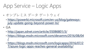 https://powerbi.microsoft.com/en-us/blog/gateways-
july-update-going-beyond-power-bi/
http://japan.zdnet.com/article/35086801/3/
https://blogs.msdn.microsoft.com/devamm/2016/08/04
/
https://blogs.msdn.microsoft.com/logicapps/2016/07/2
7/azure-logic-apps-reaches-general-availability/
 