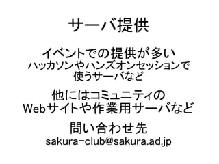サーバ提供
イベントでの提供が多い
ハッカソンやハンズオンセッションで
使うサーバなど
他にはコミュニティの
Webサイトや作業用サーバなど
問い合わせ先
sakura-club@sakura.ad.jp
 