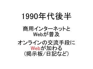1990年代後半
商用インターネットと
Webが普及
オンラインの交流手段に
Webが加わる
(掲示板/日記など)
 