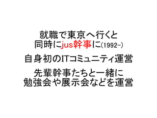 就職で東京へ行くと
同時にjus幹事に(1992-)
自身初のITコミュニティ運営
先輩幹事たちと一緒に
勉強会や展示会などを運営
 