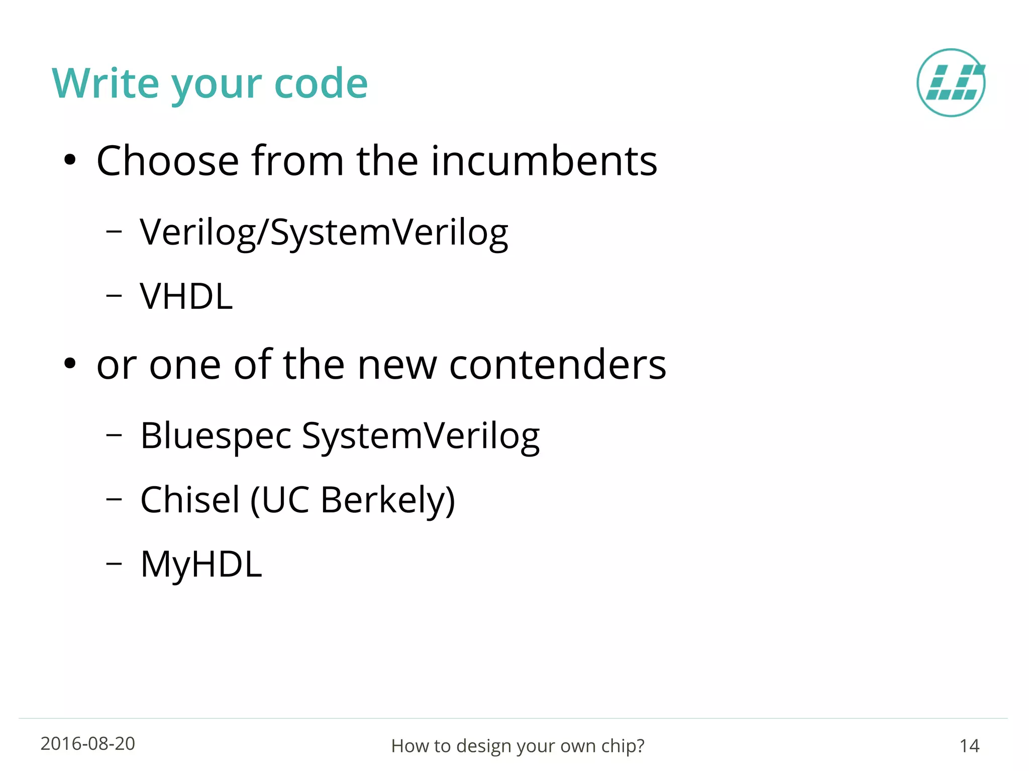 How to design your own chip? 142016-08-20
Write your code
●
Choose from the incumbents
– Verilog/SystemVerilog
– VHDL
●
or one of the new contenders
– Bluespec SystemVerilog
– Chisel (UC Berkely)
– MyHDL
 