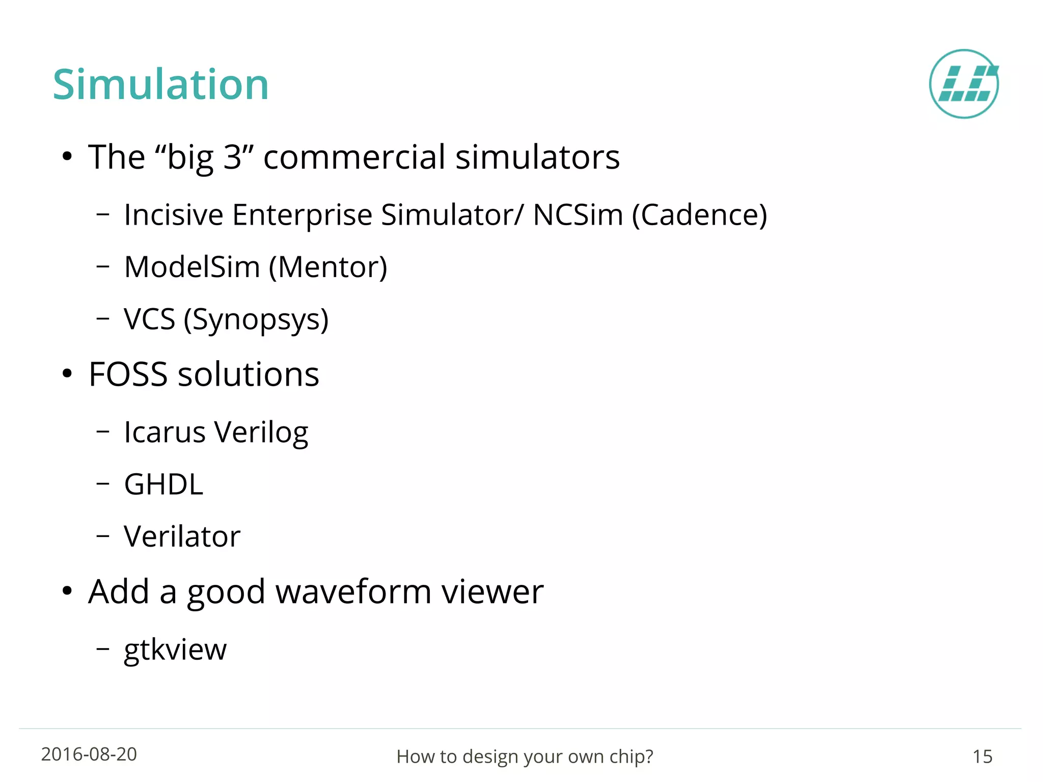 How to design your own chip? 152016-08-20
Simulation
●
The “big 3” commercial simulators
– Incisive Enterprise Simulator/ NCSim (Cadence)
– ModelSim (Mentor)
– VCS (Synopsys)
●
FOSS solutions
– Icarus Verilog
– GHDL
– Verilator
●
Add a good waveform viewer
– gtkview
 