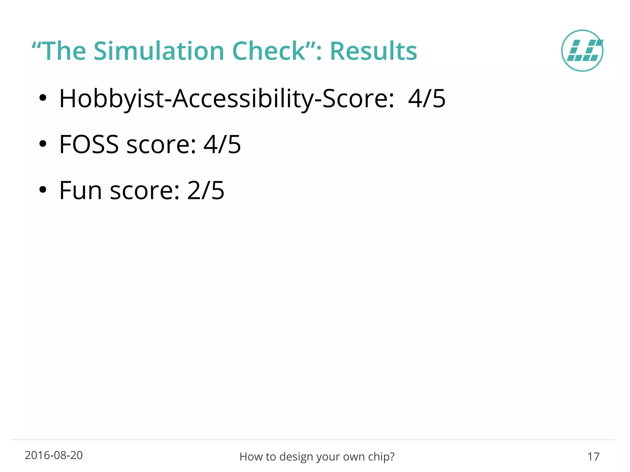 How to design your own chip? 172016-08-20
“The Simulation Check”: Results
●
Hobbyist-Accessibility-Score: 4/5
●
FOSS score: 4/5
●
Fun score: 2/5
 