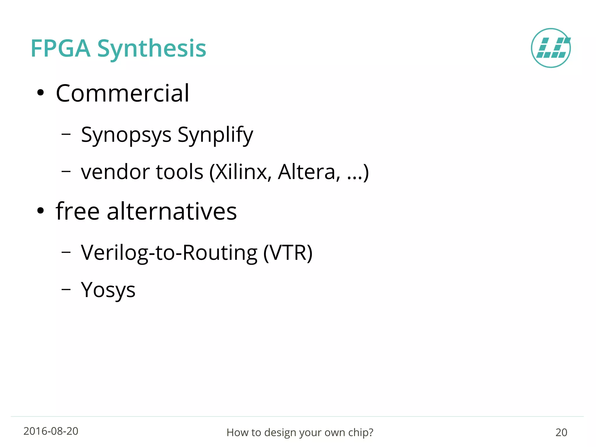 How to design your own chip? 202016-08-20
FPGA Synthesis
●
Commercial
– Synopsys Synplify
– vendor tools (Xilinx, Altera, …)
●
free alternatives
– Verilog-to-Routing (VTR)
– Yosys
 