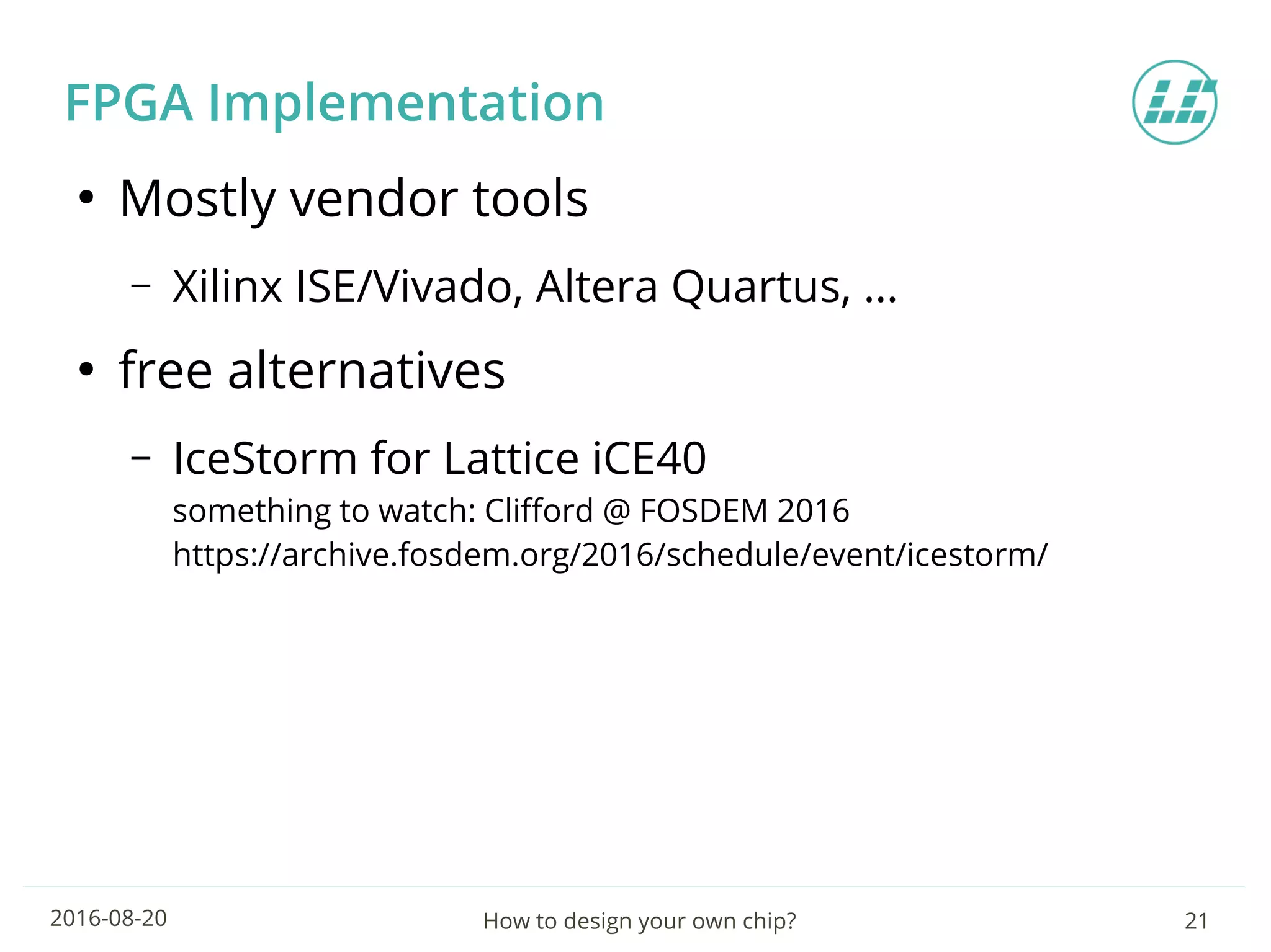 How to design your own chip? 212016-08-20
FPGA Implementation
●
Mostly vendor tools
– Xilinx ISE/Vivado, Altera Quartus, …
●
free alternatives
– IceStorm for Lattice iCE40
something to watch: Clifford @ FOSDEM 2016
https://archive.fosdem.org/2016/schedule/event/icestorm/
 