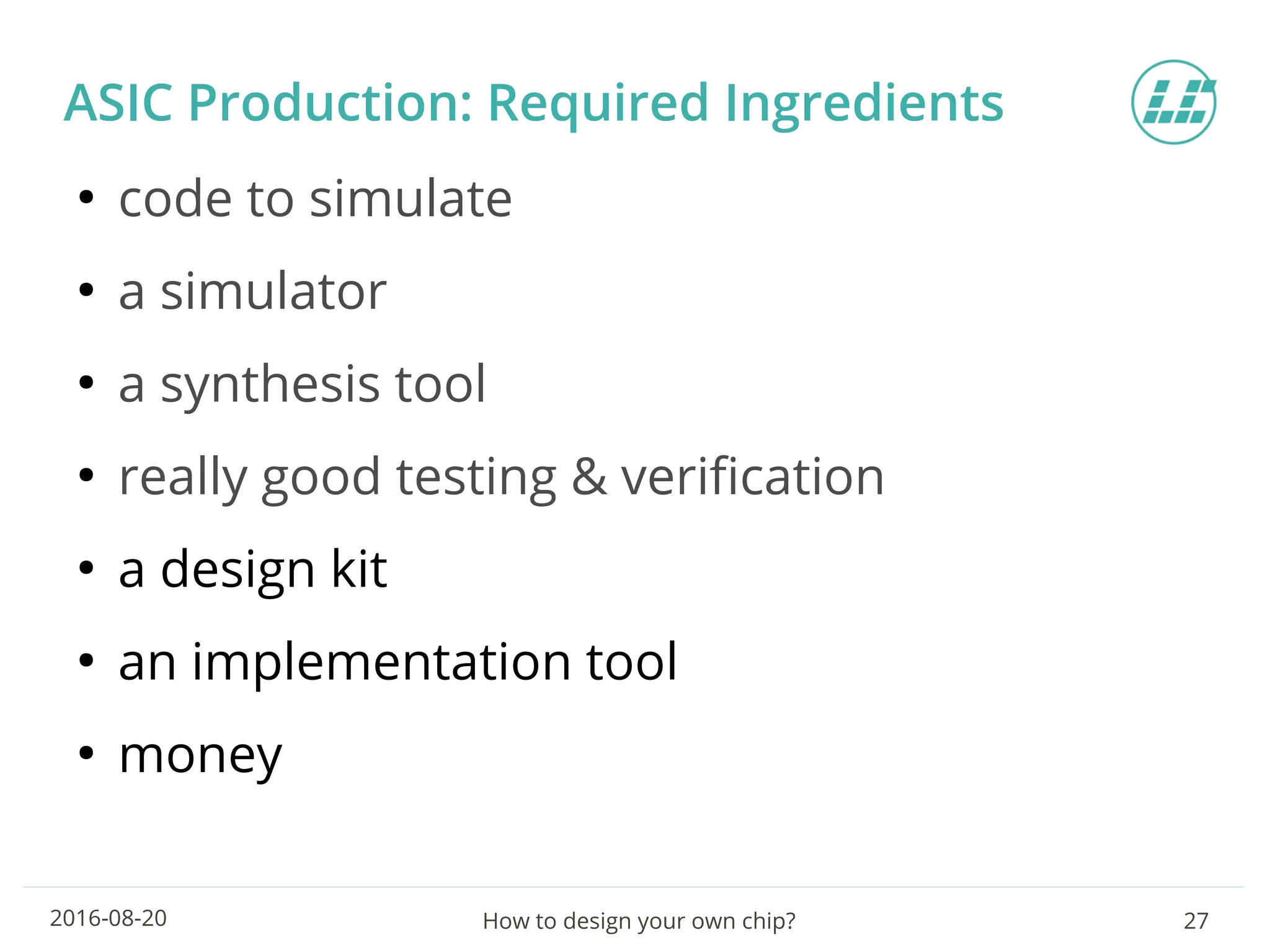 How to design your own chip? 272016-08-20
ASIC Production: Required Ingredients
●
code to simulate
●
a simulator
●
a synthesis tool
●
really good testing & verification
●
a design kit
●
an implementation tool
●
money
 