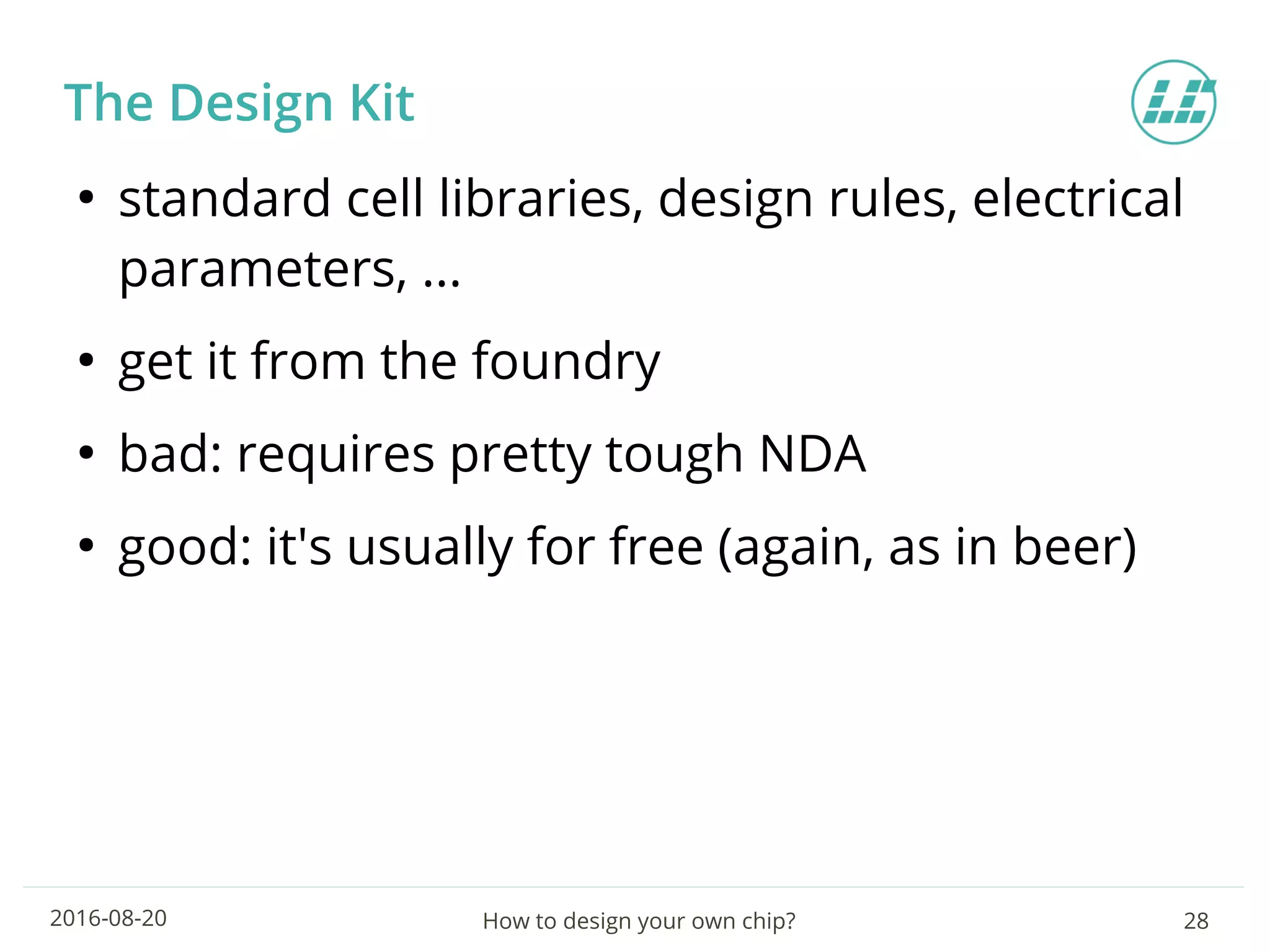 How to design your own chip? 282016-08-20
The Design Kit
●
standard cell libraries, design rules, electrical
parameters, ...
●
get it from the foundry
●
bad: requires pretty tough NDA
●
good: it's usually for free (again, as in beer)
 