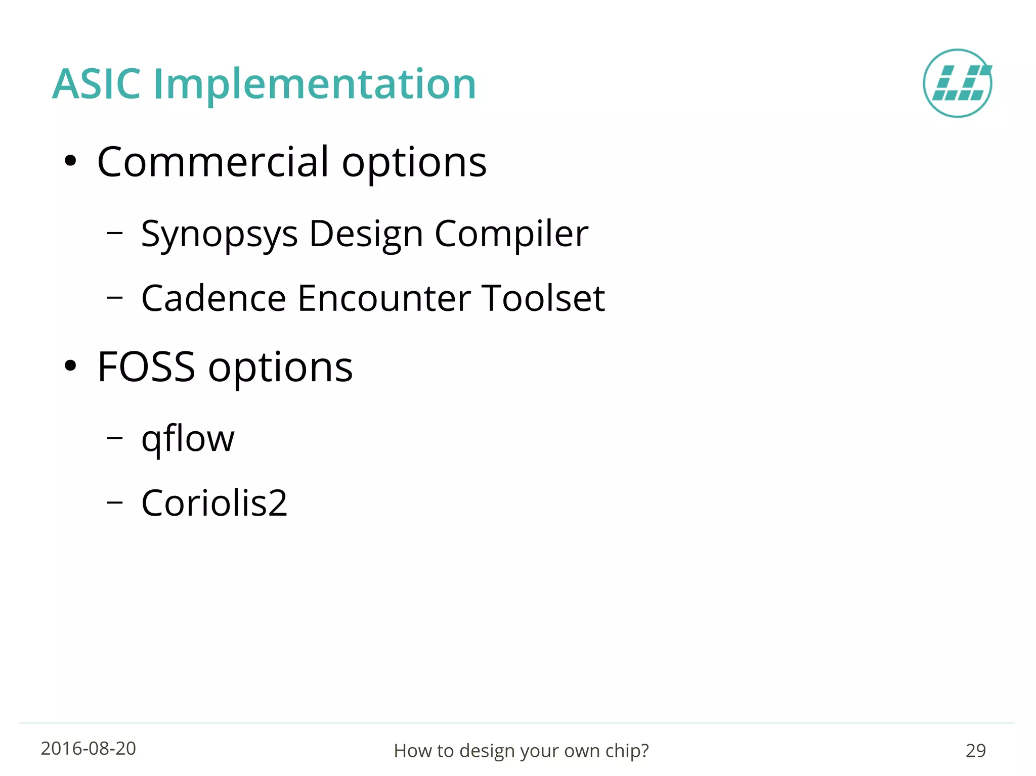 How to design your own chip? 292016-08-20
ASIC Implementation
●
Commercial options
– Synopsys Design Compiler
– Cadence Encounter Toolset
●
FOSS options
– qflow
– Coriolis2
 