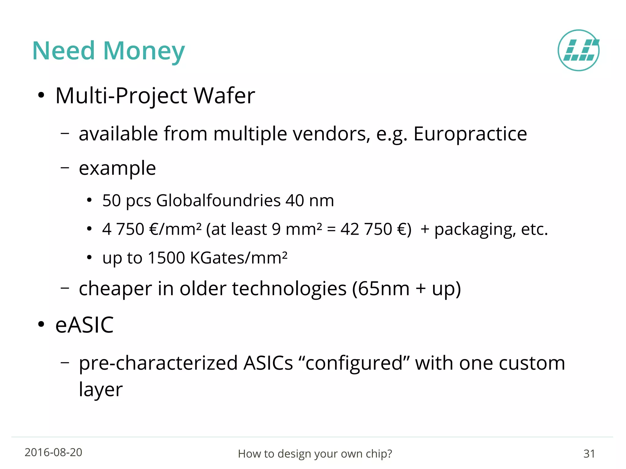 How to design your own chip? 312016-08-20
Need Money
●
Multi-Project Wafer
– available from multiple vendors, e.g. Europractice
– example
●
50 pcs Globalfoundries 40 nm
●
4 750 €/mm² (at least 9 mm² = 42 750 €) + packaging, etc.
●
up to 1500 KGates/mm²
– cheaper in older technologies (65nm + up)
●
eASIC
– pre-characterized ASICs “configured” with one custom
layer
 